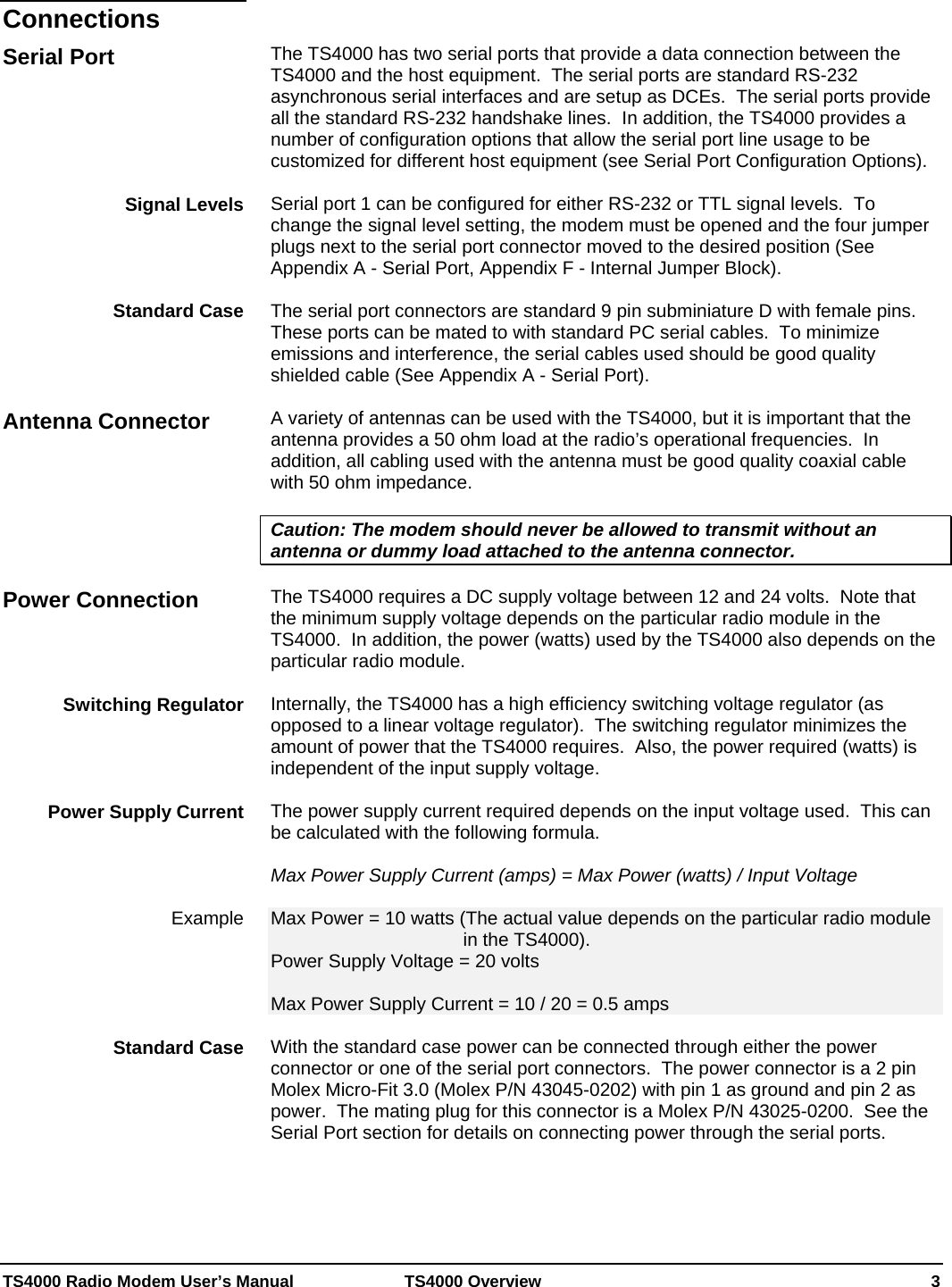  TS4000 Radio Modem User’s Manual   TS4000 Overview    3    The TS4000 has two serial ports that provide a data connection between the TS4000 and the host equipment.  The serial ports are standard RS-232 asynchronous serial interfaces and are setup as DCEs.  The serial ports provide all the standard RS-232 handshake lines.  In addition, the TS4000 provides a number of configuration options that allow the serial port line usage to be customized for different host equipment (see Serial Port Configuration Options).  Serial port 1 can be configured for either RS-232 or TTL signal levels.  To change the signal level setting, the modem must be opened and the four jumper plugs next to the serial port connector moved to the desired position (See Appendix A - Serial Port, Appendix F - Internal Jumper Block).  The serial port connectors are standard 9 pin subminiature D with female pins.  These ports can be mated to with standard PC serial cables.  To minimize emissions and interference, the serial cables used should be good quality shielded cable (See Appendix A - Serial Port).  A variety of antennas can be used with the TS4000, but it is important that the antenna provides a 50 ohm load at the radio’s operational frequencies.  In addition, all cabling used with the antenna must be good quality coaxial cable with 50 ohm impedance.    Caution: The modem should never be allowed to transmit without an antenna or dummy load attached to the antenna connector.  The TS4000 requires a DC supply voltage between 12 and 24 volts.  Note that the minimum supply voltage depends on the particular radio module in the TS4000.  In addition, the power (watts) used by the TS4000 also depends on the particular radio module.  Internally, the TS4000 has a high efficiency switching voltage regulator (as opposed to a linear voltage regulator).  The switching regulator minimizes the amount of power that the TS4000 requires.  Also, the power required (watts) is independent of the input supply voltage.  The power supply current required depends on the input voltage used.  This can be calculated with the following formula.  Max Power Supply Current (amps) = Max Power (watts) / Input Voltage  Max Power = 10 watts (The actual value depends on the particular radio module in the TS4000). Power Supply Voltage = 20 volts  Max Power Supply Current = 10 / 20 = 0.5 amps  With the standard case power can be connected through either the power connector or one of the serial port connectors.  The power connector is a 2 pin Molex Micro-Fit 3.0 (Molex P/N 43045-0202) with pin 1 as ground and pin 2 as power.  The mating plug for this connector is a Molex P/N 43025-0200.  See the Serial Port section for details on connecting power through the serial ports.   Connections Serial Port Signal Levels      Standard Case Antenna Connector Power Connection Switching Regulator Power Supply Current Example  Standard Case 