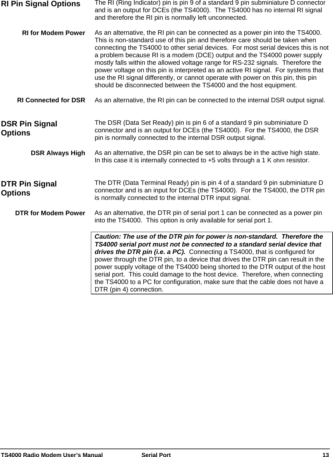  TS4000 Radio Modem User’s Manual   Serial Port    13 The RI (Ring Indicator) pin is pin 9 of a standard 9 pin subminiature D connector and is an output for DCEs (the TS4000).  The TS4000 has no internal RI signal and therefore the RI pin is normally left unconnected.    As an alternative, the RI pin can be connected as a power pin into the TS4000.  This is non-standard use of this pin and therefore care should be taken when connecting the TS4000 to other serial devices.  For most serial devices this is not a problem because RI is a modem (DCE) output and the TS4000 power supply mostly falls within the allowed voltage range for RS-232 signals.  Therefore the power voltage on this pin is interpreted as an active RI signal.  For systems that use the RI signal differently, or cannot operate with power on this pin, this pin should be disconnected between the TS4000 and the host equipment.  As an alternative, the RI pin can be connected to the internal DSR output signal.   The DSR (Data Set Ready) pin is pin 6 of a standard 9 pin subminiature D connector and is an output for DCEs (the TS4000).  For the TS4000, the DSR pin is normally connected to the internal DSR output signal.  As an alternative, the DSR pin can be set to always be in the active high state.  In this case it is internally connected to +5 volts through a 1 K ohm resistor.   The DTR (Data Terminal Ready) pin is pin 4 of a standard 9 pin subminiature D connector and is an input for DCEs (the TS4000).  For the TS4000, the DTR pin is normally connected to the internal DTR input signal.  As an alternative, the DTR pin of serial port 1 can be connected as a power pin into the TS4000.  This option is only available for serial port 1.  Caution: The use of the DTR pin for power is non-standard.  Therefore the TS4000 serial port must not be connected to a standard serial device that drives the DTR pin (i.e. a PC).  Connecting a TS4000, that is configured for power through the DTR pin, to a device that drives the DTR pin can result in the power supply voltage of the TS4000 being shorted to the DTR output of the host serial port.  This could damage to the host device.  Therefore, when connecting the TS4000 to a PC for configuration, make sure that the cable does not have a DTR (pin 4) connection.  RI Pin Signal Options RI for Modem Power RI Connected for DSR DSR Pin Signal Options DSR Always High DTR Pin Signal Options DTR for Modem Power 