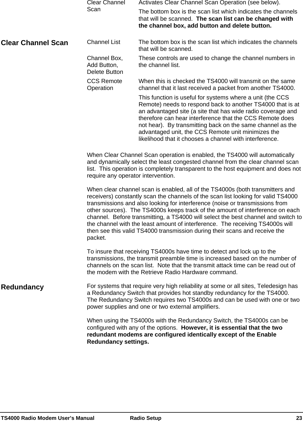  TS4000 Radio Modem User’s Manual   Radio Setup    23 Clear Channel Scan  Activates Clear Channel Scan Operation (see below). The bottom box is the scan list which indicates the channels that will be scanned.  The scan list can be changed with the channel box, add button and delete button.  Channel List  The bottom box is the scan list which indicates the channels that will be scanned.   Channel Box, Add Button, Delete Button These controls are used to change the channel numbers in the channel list. CCS Remote Operation  When this is checked the TS4000 will transmit on the same channel that it last received a packet from another TS4000. This function is useful for systems where a unit (the CCS Remote) needs to respond back to another TS4000 that is at an advantaged site (a site that has wide radio coverage and therefore can hear interference that the CCS Remote does not hear).  By transmitting back on the same channel as the advantaged unit, the CCS Remote unit minimizes the likelihood that it chooses a channel with interference.  When Clear Channel Scan operation is enabled, the TS4000 will automatically and dynamically select the least congested channel from the clear channel scan list.  This operation is completely transparent to the host equipment and does not require any operator intervention.  When clear channel scan is enabled, all of the TS4000s (both transmitters and receivers) constantly scan the channels of the scan list looking for valid TS4000 transmissions and also looking for interference (noise or transmissions from other sources).  The TS4000s keeps track of the amount of interference on each channel.  Before transmitting, a TS4000 will select the best channel and switch to the channel with the least amount of interference.  The receiving TS4000s will then see this valid TS4000 transmission during their scans and receive the packet.  To insure that receiving TS4000s have time to detect and lock up to the transmissions, the transmit preamble time is increased based on the number of channels on the scan list.  Note that the transmit attack time can be read out of the modem with the Retrieve Radio Hardware command.  For systems that require very high reliability at some or all sites, Teledesign has a Redundancy Switch that provides hot standby redundancy for the TS4000.  The Redundancy Switch requires two TS4000s and can be used with one or two power supplies and one or two external amplifiers.  When using the TS4000s with the Redundancy Switch, the TS4000s can be configured with any of the options.  However, it is essential that the two redundant modems are configured identically except of the Enable Redundancy settings.  Clear Channel Scan Redundancy 