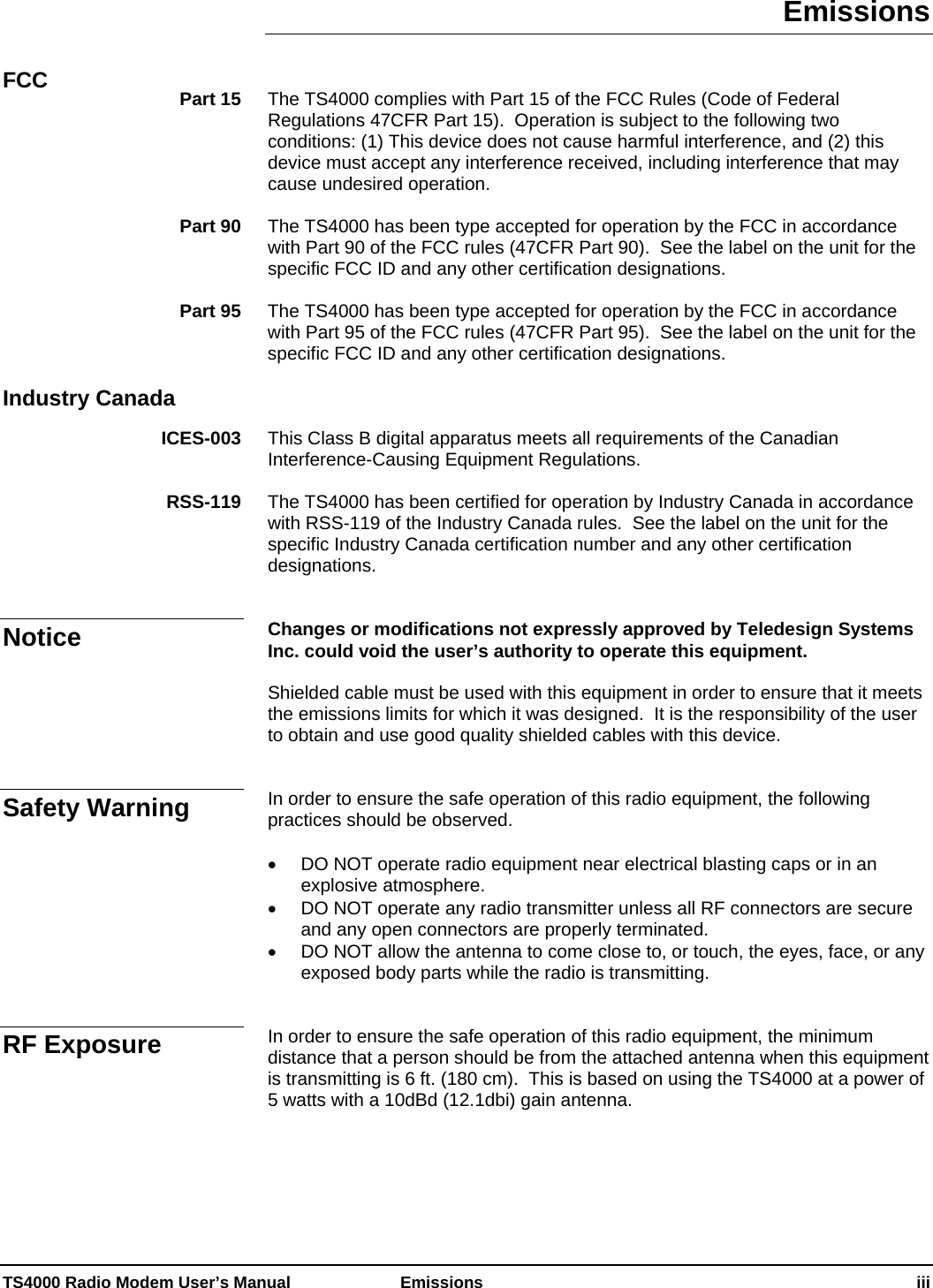 Emissions   FCC  The TS4000 complies with Part 15 of the FCC Rules (Code of Federal Regulations 47CFR Part 15).  Operation is subject to the following two conditions: (1) This device does not cause harmful interference, and (2) this device must accept any interference received, including interference that may cause undesired operation. Part 15  The TS4000 has been type accepted for operation by the FCC in accordance with Part 90 of the FCC rules (47CFR Part 90).  See the label on the unit for the specific FCC ID and any other certification designations. Part 90  The TS4000 has been type accepted for operation by the FCC in accordance with Part 95 of the FCC rules (47CFR Part 95).  See the label on the unit for the specific FCC ID and any other certification designations. Part 95   Industry Canada   This Class B digital apparatus meets all requirements of the Canadian Interference-Causing Equipment Regulations. ICES-003  The TS4000 has been certified for operation by Industry Canada in accordance with RSS-119 of the Industry Canada rules.  See the label on the unit for the specific Industry Canada certification number and any other certification designations. RSS-119   Changes or modifications not expressly approved by Teledesign Systems Inc. could void the user’s authority to operate this equipment. Notice  Shielded cable must be used with this equipment in order to ensure that it meets the emissions limits for which it was designed.  It is the responsibility of the user to obtain and use good quality shielded cables with this device.   In order to ensure the safe operation of this radio equipment, the following practices should be observed. Safety Warning   DO NOT operate radio equipment near electrical blasting caps or in an explosive atmosphere.   DO NOT operate any radio transmitter unless all RF connectors are secure and any open connectors are properly terminated.   DO NOT allow the antenna to come close to, or touch, the eyes, face, or any exposed body parts while the radio is transmitting.   In order to ensure the safe operation of this radio equipment, the minimum distance that a person should be from the attached antenna when this equipment is transmitting is 6 ft. (180 cm).  This is based on using the TS4000 at a power of 5 watts with a 10dBd (12.1dbi) gain antenna. RF Exposure  TS4000 Radio Modem User’s Manual   Emissions    iii 