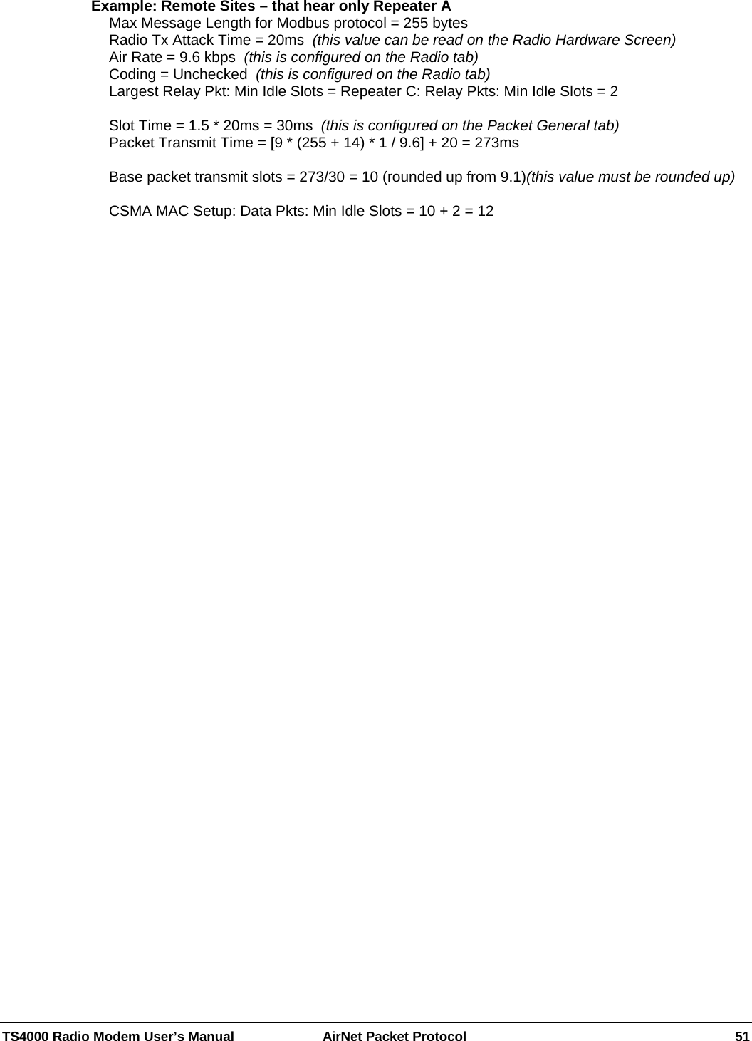  TS4000 Radio Modem User’s Manual   AirNet Packet Protocol    51 Example: Remote Sites – that hear only Repeater A Max Message Length for Modbus protocol = 255 bytes Radio Tx Attack Time = 20ms  (this value can be read on the Radio Hardware Screen) Air Rate = 9.6 kbps  (this is configured on the Radio tab) Coding = Unchecked  (this is configured on the Radio tab) Largest Relay Pkt: Min Idle Slots = Repeater C: Relay Pkts: Min Idle Slots = 2  Slot Time = 1.5 * 20ms = 30ms  (this is configured on the Packet General tab) Packet Transmit Time = [9 * (255 + 14) * 1 / 9.6] + 20 = 273ms  Base packet transmit slots = 273/30 = 10 (rounded up from 9.1)(this value must be rounded up)  CSMA MAC Setup: Data Pkts: Min Idle Slots = 10 + 2 = 12 