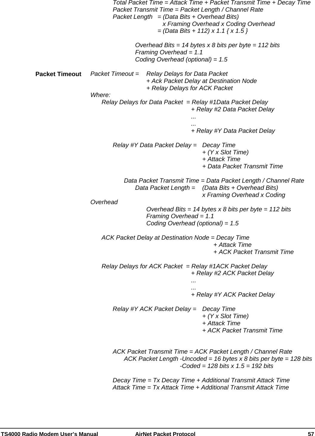  TS4000 Radio Modem User’s Manual   AirNet Packet Protocol    57     Total Packet Time = Attack Time + Packet Transmit Time + Decay Time     Packet Transmit Time = Packet Length / Channel Rate     Packet Length  = (Data Bits + Overhead Bits)                 x Framing Overhead x Coding Overhead               = (Data Bits + 112) x 1.1 { x 1.5 }          Overhead Bits = 14 bytes x 8 bits per byte = 112 bits     Framing Overhead = 1.1     Coding Overhead (optional) = 1.5  Packet Timeout =   Relay Delays for Data Packet           + Ack Packet Delay at Destination Node      + Relay Delays for ACK Packet Where:   Relay Delays for Data Packet  = Relay #1Data Packet Delay          + Relay #2 Data Packet Delay          ...          ...          + Relay #Y Data Packet Delay       Relay #Y Data Packet Delay =   Decay Time            + (Y x Slot Time)            + Attack Time            + Data Packet Transmit Time        Data Packet Transmit Time = Data Packet Length / Channel Rate         Data Packet Length =  (Data Bits + Overhead Bits)                             x Framing Overhead x Coding Overhead            Overhead Bits = 14 bytes x 8 bits per byte = 112 bits      Framing Overhead = 1.1      Coding Overhead (optional) = 1.5     ACK Packet Delay at Destination Node = Decay Time             + Attack Time             + ACK Packet Transmit Time    Relay Delays for ACK Packet  = Relay #1ACK Packet Delay          + Relay #2 ACK Packet Delay          ...          ...          + Relay #Y ACK Packet Delay        Relay #Y ACK Packet Delay =   Decay Time            + (Y x Slot Time)           + Attack Time            + ACK Packet Transmit Time       ACK Packet Transmit Time = ACK Packet Length / Channel Rate       ACK Packet Length -Uncoded = 16 bytes x 8 bits per byte = 128 bits         -Coded = 128 bits x 1.5 = 192 bits    Decay Time = Tx Decay Time + Additional Transmit Attack Time   Attack Time = Tx Attack Time + Additional Transmit Attack Time   Packet Timeout 