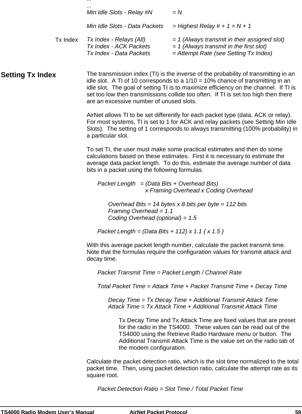  TS4000 Radio Modem User’s Manual   AirNet Packet Protocol    59 ... ... Min Idle Slots - Relay #N     = N  Min Idle Slots - Data Packets   = Highest Relay # + 1 = N + 1  Tx Index - Relays (All)       = 1 (Always transmit in their assigned slot) Tx Index - ACK Packets     = 1 (Always transmit in the first slot) Tx Index - Data Packets     = Attempt Rate (see Setting Tx Index)   The transmission index (TI) is the inverse of the probability of transmitting in an idle slot.  A TI of 10 corresponds to a 1/10 = 10% chance of transmitting in an idle slot.  The goal of setting TI is to maximize efficiency on the channel.  If TI is set too low then transmissions collide too often.  If TI is set too high then there are an excessive number of unused slots.    AirNet allows TI to be set differently for each packet type (data, ACK or relay).  For most systems, TI is set to 1 for ACK and relay packets (see Setting Min Idle Slots).  The setting of 1 corresponds to always transmitting (100% probability) in a particular slot.  To set TI, the user must make some practical estimates and then do some calculations based on these estimates.  First it is necessary to estimate the average data packet length.  To do this, estimate the average number of data bits in a packet using the following formulas.    Packet Length   = (Data Bits + Overhead Bits)                                x Framing Overhead x Coding Overhead        Overhead Bits = 14 bytes x 8 bits per byte = 112 bits     Framing Overhead = 1.1     Coding Overhead (optional) = 1.5    Packet Length = (Data Bits + 112) x 1.1 { x 1.5 }  With this average packet length number, calculate the packet transmit time.  Note that the formulas require the configuration values for transmit attack and decay time.    Packet Transmit Time = Packet Length / Channel Rate            Total Packet Time = Attack Time + Packet Transmit Time + Decay Time    Decay Time = Tx Decay Time + Additional Transmit Attack Time   Attack Time = Tx Attack Time + Additional Transmit Attack Time  Tx Decay Time and Tx Attack Time are fixed values that are preset for the radio in the TS4000.  These values can be read out of the TS4000 using the Retrieve Radio Hardware menu or button.  The Additional Transmit Attack Time is the value set on the radio tab of the modem configuration.  Calculate the packet detection ratio, which is the slot time normalized to the total packet time.  Then, using packet detection ratio, calculate the attempt rate as its square root.     Packet Detection Ratio = Slot Time / Total Packet Time Tx Index Setting Tx Index 