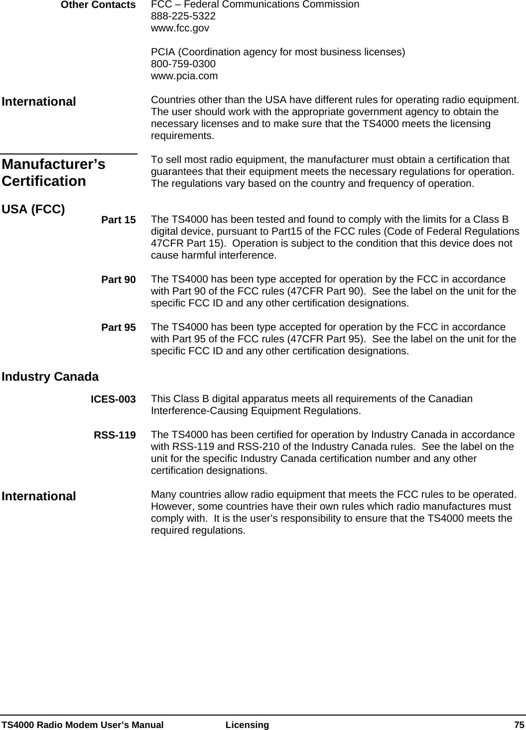  TS4000 Radio Modem User’s Manual   Licensing    75 FCC – Federal Communications Commission 888-225-5322 Other Contacts www.fcc.gov  PCIA (Coordination agency for most business licenses)  800-759-0300  www.pcia.com  Countries other than the USA have different rules for operating radio equipment.  The user should work with the appropriate government agency to obtain the necessary licenses and to make sure that the TS4000 meets the licensing requirements. International  To sell most radio equipment, the manufacturer must obtain a certification that guarantees that their equipment meets the necessary regulations for operation.   The regulations vary based on the country and frequency of operation. Manufacturer’s Certification    USA (FCC)  The TS4000 has been tested and found to comply with the limits for a Class B digital device, pursuant to Part15 of the FCC rules (Code of Federal Regulations 47CFR Part 15).  Operation is subject to the condition that this device does not cause harmful interference.   Part 15  The TS4000 has been type accepted for operation by the FCC in accordance with Part 90 of the FCC rules (47CFR Part 90).  See the label on the unit for the specific FCC ID and any other certification designations. Part 90  The TS4000 has been type accepted for operation by the FCC in accordance with Part 95 of the FCC rules (47CFR Part 95).  See the label on the unit for the specific FCC ID and any other certification designations. Part 95   Industry Canada   This Class B digital apparatus meets all requirements of the Canadian Interference-Causing Equipment Regulations. ICES-003  The TS4000 has been certified for operation by Industry Canada in accordance with RSS-119 and RSS-210 of the Industry Canada rules.  See the label on the unit for the specific Industry Canada certification number and any other certification designations. RSS-119  Many countries allow radio equipment that meets the FCC rules to be operated.  However, some countries have their own rules which radio manufactures must comply with.  It is the user’s responsibility to ensure that the TS4000 meets the required regulations.  International 