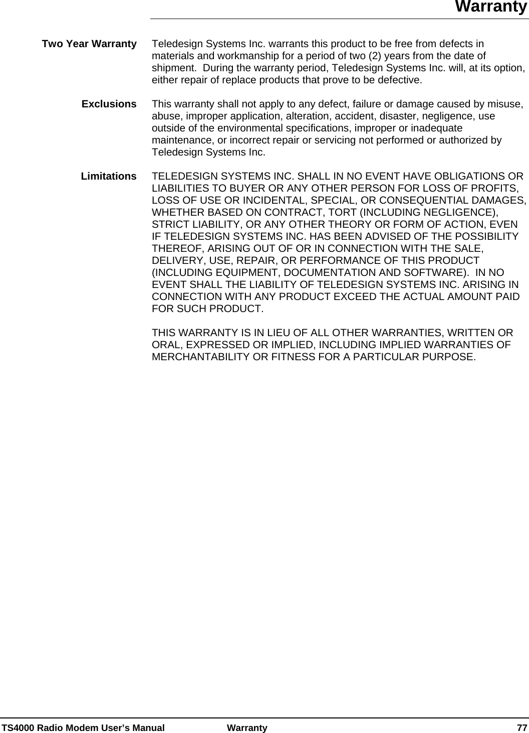  TS4000 Radio Modem User’s Manual   Warranty    77 Warranty  Teledesign Systems Inc. warrants this product to be free from defects in materials and workmanship for a period of two (2) years from the date of shipment.  During the warranty period, Teledesign Systems Inc. will, at its option, either repair of replace products that prove to be defective.  This warranty shall not apply to any defect, failure or damage caused by misuse, abuse, improper application, alteration, accident, disaster, negligence, use outside of the environmental specifications, improper or inadequate maintenance, or incorrect repair or servicing not performed or authorized by Teledesign Systems Inc.  TELEDESIGN SYSTEMS INC. SHALL IN NO EVENT HAVE OBLIGATIONS OR LIABILITIES TO BUYER OR ANY OTHER PERSON FOR LOSS OF PROFITS, LOSS OF USE OR INCIDENTAL, SPECIAL, OR CONSEQUENTIAL DAMAGES, WHETHER BASED ON CONTRACT, TORT (INCLUDING NEGLIGENCE), STRICT LIABILITY, OR ANY OTHER THEORY OR FORM OF ACTION, EVEN IF TELEDESIGN SYSTEMS INC. HAS BEEN ADVISED OF THE POSSIBILITY THEREOF, ARISING OUT OF OR IN CONNECTION WITH THE SALE, DELIVERY, USE, REPAIR, OR PERFORMANCE OF THIS PRODUCT (INCLUDING EQUIPMENT, DOCUMENTATION AND SOFTWARE).  IN NO EVENT SHALL THE LIABILITY OF TELEDESIGN SYSTEMS INC. ARISING IN CONNECTION WITH ANY PRODUCT EXCEED THE ACTUAL AMOUNT PAID FOR SUCH PRODUCT.  THIS WARRANTY IS IN LIEU OF ALL OTHER WARRANTIES, WRITTEN OR ORAL, EXPRESSED OR IMPLIED, INCLUDING IMPLIED WARRANTIES OF MERCHANTABILITY OR FITNESS FOR A PARTICULAR PURPOSE.  Two Year Warranty Exclusions Limitations 