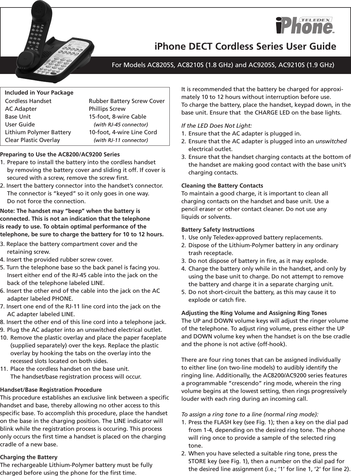 iPhone DECT Cordless Series User GuideFor Models AC8205S, AC8210S (1.8 GHz) and AC9205S, AC9210S (1.9 GHz)Preparing to Use the AC8200/AC9200 Series1.  Prepare to install the battery into the cordless handset    by removing the battery cover  and sliding it off. If cover is    secured with a screw, remove the screw ﬁrst.2. Insert the battery connector into the handset’s connector.  The connector is “keyed” so it only goes in one way.  Do not force the connection.Note: The handset may “beep” when the battery is  connected. This is not an indication that the telephoneis ready to use. To obtain optimal performance of thetelephone, be sure to charge the battery for 10 to 12 hours.3. Replace the battery compartment cover and the    retaining screw.4. Insert the provided rubber screw cover.5. Turn the telephone base so the back panel is facing you.  Insert either end of the RJ-45 cable into the jack on the       back of the telephone labeled LINE.6. Insert the other end of the cable into the jack on the AC  adapter labeled PHONE.7. Insert one end of the RJ-11 line cord into the jack on the     AC adapter labeled LINE.8. Insert the other end of this line cord into a telephone jack.9. Plug the AC adapter into an unswitched electrical outlet.10. Remove the plastic overlay and place the paper faceplate    (supplied separately) over the keys. Replace the plastic    overlay by hooking the tabs on the overlay into the    recessed slots located on both sides.11. Place the cordless handset on the base unit.    The handset/base registration process will occur.Handset/Base Registration ProcedureThis procedure establishes an exclusive link between a speciﬁchandset and base, thereby allowing no other access to thisspeciﬁc base. To accomplish this procedure, place the handseton the base in the charging position. The LINE indicator willblink while the registration process is occuring. This process only occurs the ﬁrst time a handset is placed on the charging cradle of a new base.Charging the BatteryThe rechargeable Lithium-Polymer battery must be fully charged before using the phone for the ﬁrst time. It is recommended that the battery be charged for approxi-mately 10 to 12 hours without interruption before use.To charge the battery, place the handset, keypad down, in the base unit. Ensure that  the CHARGE LED on the base lights.If the LED Does Not Light:1. Ensure that the AC adapter is plugged in.2. Ensure that the AC adapter is plugged into an unswitched  electrical outlet.3. Ensure that the handset charging contacts at the bottom of  the handset are making good contact with the base unit’s  charging contacts.Cleaning the Battery ContactsTo maintain a good charge, it is important to clean all  charging contacts on the handset and base unit. Use a  pencil eraser or other contact cleaner. Do not use any  liquids or solvents.Battery Safety Instructions1. Use only Teledex-approved battery replacements.2. Dispose of the Lithium-Polymer battery in any ordinary      trash receptacle.3. Do not dispose of battery in ﬁre, as it may explode.4. Charge the battery only while in the handset, and only by  using the base unit to charge. Do not attempt to remove  the battery and charge it in a separate charging unit.5. Do not short-circuit the battery, as this may cause it to  explode or catch ﬁre.Adjusting the Ring Volume and Assigning Ring TonesThe UP and DOWN volume keys will adjust the ringer volume of the telephone. To adjust ring volume, press either the UP and DOWN volume key when the handset is on the bse cradle and the phone is not active (off-hook). There are four ring tones that can be assigned individually to either line (on two-line models) to audibly identify the ringing line. Additionally, the AC8200/AC9200 series features a programmable “crescendo” ring mode, wherein the ring volume begins at the lowest setting, then rings progressively louder with each ring during an incoming call. To assign a ring tone to a line (normal ring mode):1. Press the FLASH key (see Fig. 1); then a key on the dial pad  from 1-4, depending on the desired ring tone. The phone  will ring once to provide a sample of the selected ring  tone. 2. When you have selected a suitable ring tone, press the  STORE key (see Fig. 1), then a number on the dial pad for  the desired line assignment (i.e.; ‘1’ for line 1, ‘2’ for line 2).Cordless Handset AC AdapterBase Unit User GuideLithium Polymer BatteryClear Plastic Overlay Rubber Battery Screw Cover Phillips Screw15-foot, 8-wire Cable   (with RJ-45 connector)10-foot, 4-wire Line Cord     (with RJ-11 connector)Included in Your Package