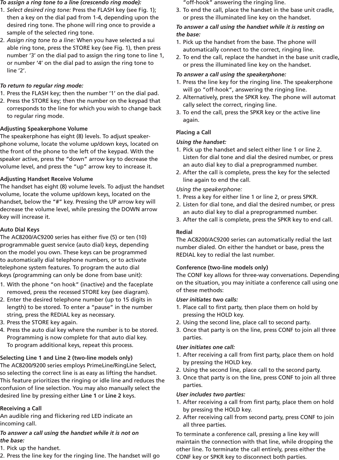 To assign a ring tone to a line (crescendo ring mode):1. Select desired ring tone: Press the FLASH key (see Fig. 1);  then a key on the dial pad from 1-4, depending upon the  desired ring tone. The phone will ring once to provide a  sample of the selected ring tone. 2. Assign ring tone to a line: When you have selected a sui  able ring tone, press the STORE key (see Fig. 1), then press  number ‘3’ on the dial pad to assign the ring tone to line 1,  or number ‘4’ on the dial pad to assign the ring tone to  line ‘2’.To return to regular ring mode: 1. Press the FLASH key; then the number ‘1’ on the dial pad.2. Press the STORE key; then the number on the keypad that  corresponds to the line for which you wish to change back  to regular ring mode.Adjusting Speakerphone VolumeThe speakerphone has eight (8) levels. To adjust speaker-phone volume, locate the volume up/down keys, located on the front of the phone to the left of the keypad. With the speaker active, press the “down” arrow key to decrease the volume level, and press the “up” arrow key to increase it.Adjusting Handset Receive VolumeThe handset has eight (8) volume levels. To adjust the handsetvolume, locate the volume up/down keys, located on thehandset, below the “#” key. Pressing the UP arrow key willdecrease the volume level, while pressing the DOWN arrow key will increase it.Auto Dial KeysThe AC8200/AC9200 series has either ﬁve (5) or ten (10)  programmable guest service (auto dial) keys, depending  on the model you own. These keys can be programmed  to automatically dial telephone numbers, or to activate  telephone system features. To program the auto dial  keys (programming can only be done from base unit):1. With the phone “on hook” (inactive) and the faceplate  removed, press the recessed STORE key (see diagram).2. Enter the desired telephone number (up to 15 digits in  length) to be stored. To enter a “pause” in the number  string, press the REDIAL key as necessary.3. Press the STORE key again.4. Press the auto dial key where the number is to be stored.  Programming is now complete for that auto dial key.  To program additional keys, repeat this process.Selecting Line 1 and Line 2 (two-line models only)The AC8200/9200 series employs PrimeLine/RingLine Select,so selecting the correct line is as easy as lifting the handset.This feature prioritizes the ringing or idle line and reduces theconfusion of line selection. You may also manually select the desired line by pressing either Line 1 or Line 2 keys.Receiving a CallAn audible ring and ﬂickering red LED indicate an  incoming call.To answer a call using the handset while it is not on  the base:1. Pick up the handset.2. Press the line key for the ringing line. The handset will go  “off-hook” answering the ringing line.3. To end the call, place the handset in the base unit cradle,    or press the illuminated line key on the handset.To answer a call using the handset while it is resting on  the base:1. Pick up the handset from the base. The phone will  automatically connect to the correct, ringing line.2. To end the call, replace the handset in the base unit cradle,  or press the illuminated line key on the handset.To answer a call using the speakerphone:1. Press the line key for the ringing line. The speakerphone     will go “off-hook”, answering the ringing line.2. Alternatively, press the SPKR key. The phone will automat  cally select the correct, ringing line.3. To end the call, press the SPKR key or the active line   again.Placing a CallUsing the handset:1. Pick up the handset and select either line 1 or line 2.  Listen for dial tone and dial the desired number, or press    an auto dial key to dial a preprogrammed number.2. After the call is complete, press the key for the selected       line again to end the call.Using the speakerphone:1. Press a key for either line 1 or line 2, or press SPKR.2. Listen for dial tone, and dial the desired number, or press    an auto dial key to dial a preprogrammed number.3. After the call is complete, press the SPKR key to end call.RedialThe AC8200/AC9200 series can automatically redial the last number dialed. On either the handset or base, press theREDIAL key to redial the last number.Conference (two-line models only)The CONF key allows for three-way conversations. Dependingon the situation, you may initiate a conference call using one of these methods:User initiates two calls:1. Place call to ﬁrst party, then place them on hold by  pressing the HOLD key.2. Using the second line, place call to second party.3. Once that party is on the line, press CONF to join all three  parties.User initiates one call:1. After receiving a call from ﬁrst party, place them on hold  by pressing the HOLD key.2. Using the second line, place call to the second party.3. Once that party is on the line, press CONF to join all three  parties.User includes two parties:1. After receiving a call from ﬁrst party, place them on hold  by pressing the HOLD key.2. After receiving call from second party, press CONF to join  all three parties.To terminate a conference call, pressing a line key will  maintain the connection with that line, while dropping the other line. To terminate the call entirely, press either the CONF key or SPKR key to disconnect both parties.