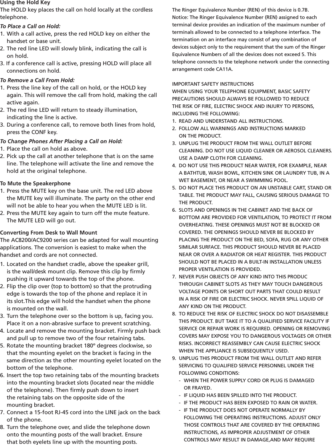 Using the Hold KeyThe HOLD key places the call on hold locally at the cordlesstelephone.To Place a Call on Hold:1. With a call active, press the red HOLD key on either the  handset or base unit.2. The red line LED will slowly blink, indicating the call is    on hold.3. If a conference call is active, pressing HOLD will place all  connections on hold.To Remove a Call From Hold:1. Press the line key of the call on hold, or the HOLD key  again. This will remove the call from hold, making the call  active again.2. The red line LED will return to steady illumination,    indicating the line is active.3. During a conference call, to remove both lines from hold,  press the CONF key.To Change Phones After Placing a Call on Hold:1. Place the call on hold as above.2. Pick up the call at another telephone that is on the same  line. The telephone will activate the line and remove the     hold at the original telephone.To Mute the Speakerphone1. Press the MUTE key on the base unit. The red LED above  the MUTE key will illuminate. The party on the other end  will not be able to hear you when the MUTE LED is lit.2. Press the MUTE key again to turn off the mute feature.  The MUTE LED will go out.Converting From Desk to Wall MountThe AC8200/AC9200 series can be adapted for wall mounting  applications. The conversion is easiest to make when the handset and cords are not connected.1. Located on the handset cradle, above the speaker grill,    is the wall/desk mount clip. Remove this clip by ﬁrmly    pushing it upward towards the top of the phone.2. Flip the clip over (top to bottom) so that the protruding      edge is towards the top of the phone and replace it in        its slot.This edge will hold the handset when the phone    is mounted on the wall.3. Turn the telephone over so the bottom is up, facing you.  Place it on a non-abrasive surface to prevent scratching.4. Locate and remove the mounting bracket. Firmly push back  and pull up to remove two of the four retaining tabs.5. Rotate the mounting bracket 180º degrees clockwise, so  that the mounting eyelet on the bracket is facing in the       same direction as the other mounting eyelet located on the  bottom of the telephone.6. Insert the top two retaining tabs of the mounting brackets  into the mounting bracket slots (located near the middle    of the telephone). Then ﬁrmly push down to insert    the retaining tabs on the opposite side of the    mounting bracket.7. Connect a 15-foot RJ-45 cord into the LINE jack on the back  of the phone.8. Turn the telephone over, and slide the telephone down       onto the mounting posts of the wall bracket. Ensure    that both eyelets line up with the mounting posts.The Ringer Equivalence Number (REN) of this device is 0.7B.Notice: The Ringer Equivalence Number (REN) assigned to each terminal device provides an indication of the maximum number of terminals allowed to be connected to a telephone interface. The  termination on an interface may consist of any combination of devices subject only to the requirement that the sum of the Ringer Equivalence Numbers of all the devices does not exceed 5. This telephone connects to the telephone network under the connecting arrangement code CA11A.IMPORTANT SAFETY INSTRUCTIONSWHEN USING YOUR TELEPHONE EQUIPMENT, BASIC SAFETY  PRECAUTIONS SHOULD ALWAYS BE FOLLOWED TO REDUCE  THE RISK OF FIRE, ELECTRIC SHOCK AND INJURY TO PERSONS,  INCLUDING THE FOLLOWING:1.  READ AND UNDERSTAND ALL INSTRUCTIONS.2.  FOLLOW ALL WARNINGS AND INSTRUCTIONS MARKED    ON THE PRODUCT.3.  UNPLUG THE PRODUCT FROM THE WALL OUTLET BEFORE    CLEANING. DO NOT USE LIQUID CLEANER OR AEROSOL CLEANERS.    USE A DAMP CLOTH FOR CLEANING.4.  DO NOT USE THIS PRODUCT NEAR WATER, FOR EXAMPLE, NEAR   A BATHTUB, WASH BOWL, KITCHEN SINK OR LAUNDRY TUB, IN A    WET BASEMENT, OR NEAR A SWIMMING POOL.5.  DO NOT PLACE THIS PRODUCT ON AN UNSTABLE CART, STAND OR    TABLE. THE PRODUCT MAY FALL, CAUSING SERIOUS DAMAGE TO    THE PRODUCT.6.  SLOTS AND OPENINGS IN THE CABINET AND THE BACK OF   BOTTOM ARE PROVIDED FOR VENTILATION, TO PROTECT IT FROM    OVERHEATING. THESE OPENINGS MUST NOT BE BLOCKED OR   COVERED. THE OPENINGS SHOULD NEVER BE BLOCKED BY   PLACING THE PRODUCT ON THE BED, SOFA, RUG OR ANY OTHER  SIMILAR SURFACE. THIS PRODUCT SHOULD NEVER BE PLACED        NEAR OR OVER A RADIATOR OR HEAT REGISTER. THIS PRODUCT    SHOULD NOT BE PLACED IN A BUILT-IN INSTALLATION UNLESS        PROPER VENTILATION IS PROVIDED.7.  NEVER PUSH OBJECTS OF ANY KIND INTO THIS PRODUC  THROUGH CABINET SLOTS AS THEY MAY TOUCH DANGEROUS       VOLTAGE POINTS OR SHORT OUT PARTS THAT COULD RESULT   IN A RISK OF FIRE OR ELECTRIC SHOCK. NEVER SPILL LIQUID OF       ANY KIND ON THE PRODUCT.8.  TO REDUCE THE RISK OF ELECTRIC SHOCK DO NOT DISASSEMBLE    THIS PRODUCT. BUT TAKE IT TO A QUALIFIED SERVICE FACILITY IF  SERVICE OR REPAIR WORK IS REQUIRED. OPENING OR REMOVING    COVERS MAY EXPOSE YOU TO DANGEROUS VOLTAGES OR OTHER    RISKS. INCORRECT REASSEMBLY CAN CAUSE ELECTRIC SHOCK        WHEN THE APPLIANCE IS SUBSEQUENTLY USED.9.  UNPLUG THIS PRODUCT FROM THE WALL OUTLET AND REFER  SERVICING TO QUALIFIED SERVICE PERSONNEL UNDER THE   FOLLOWING CONDITIONS:  -  WHEN THE POWER SUPPLY CORD OR PLUG IS DAMAGED      OR FRAYED.  -  IF LIQUID HAS BEEN SPILLED INTO THE PRODUCT.  -  IF THE PRODUCT HAS BEEN EXPOSED TO RAIN OR WATER.  -  IF THE PRODUCT DOES NOT OPERATE NORMALLY BY      FOLLOWING THE OPERATING INSTRUCTIONS. ADJUST ONLY           THOSE CONTROLS THAT ARE COVERED BY THE OPERATING     INSTRUCTIONS, AS IMPROPER ADJUSTMENT OF OTHER      CONTROLS MAY RESULT IN DAMAGE,AND MAY REQUIRE 