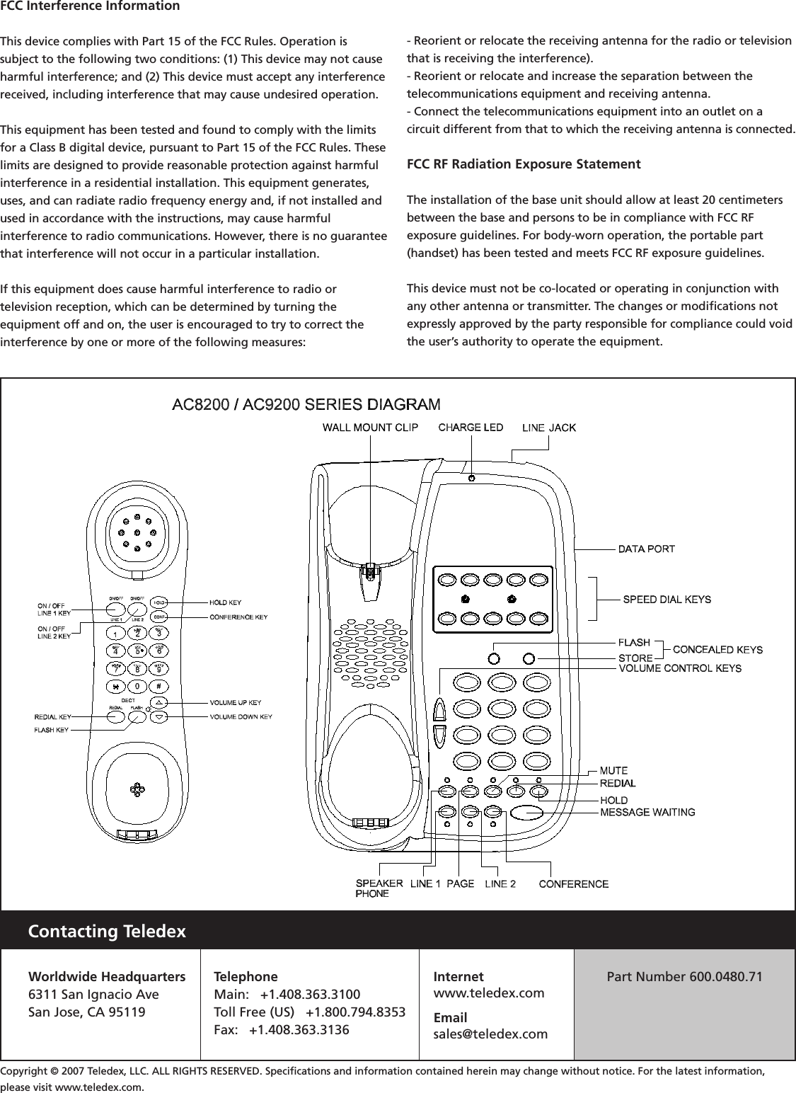 Contacting TeledexWorldwide Headquarters6311 San Ignacio AveSan Jose, CA 95119TelephoneMain:   +1.408.363.3100Toll Free (US)   +1.800.794.8353Fax:   +1.408.363.3136Internetwww.teledex.comEmailsales@teledex.comPart Number 600.0480.71Copyright © 2007 Teledex, LLC. ALL RIGHTS RESERVED. Speciﬁcations and information contained herein may change without notice. For the latest information, please visit www.teledex.com.FCC Interference Information This device complies with Part 15 of the FCC Rules. Operation is subject to the following two conditions: (1) This device may not cause harmful interference; and (2) This device must accept any interference received, including interference that may cause undesired operation. This equipment has been tested and found to comply with the limits for a Class B digital device, pursuant to Part 15 of the FCC Rules. These limits are designed to provide reasonable protection against harmful interference in a residential installation. This equipment generates, uses, and can radiate radio frequency energy and, if not installed and used in accordance with the instructions, may cause harmfulinterference to radio communications. However, there is no guarantee that interference will not occur in a particular installation. If this equipment does cause harmful interference to radio ortelevision reception, which can be determined by turning theequipment off and on, the user is encouraged to try to correct the interference by one or more of the following measures: - Reorient or relocate the receiving antenna for the radio or television that is receiving the interference).- Reorient or relocate and increase the separation between thetelecommunications equipment and receiving antenna. - Connect the telecommunications equipment into an outlet on acircuit different from that to which the receiving antenna is connected. FCC RF Radiation Exposure Statement The installation of the base unit should allow at least 20 centimeters between the base and persons to be in compliance with FCC RFexposure guidelines. For body-worn operation, the portable part (handset) has been tested and meets FCC RF exposure guidelines. This device must not be co-located or operating in conjunction with any other antenna or transmitter. The changes or modiﬁcations not expressly approved by the party responsible for compliance could void the user’s authority to operate the equipment.