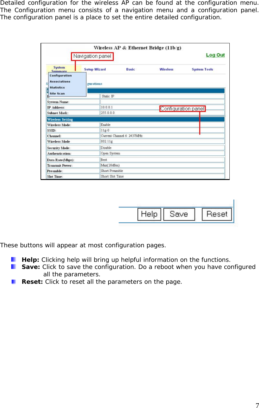     7Detailed configuration for the wireless AP can be found at the configuration menu. The Configuration menu consists of a navigation menu and a configuration panel. The configuration panel is a place to set the entire detailed configuration.                            These buttons will appear at most configuration pages.   Help: Clicking help will bring up helpful information on the functions.  Save: Click to save the configuration. Do a reboot when you have configured all the parameters.  Reset: Click to reset all the parameters on the page.     