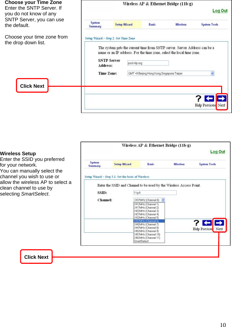   10                     Choose your Time Zone Enter the SNTP Server. If you do not know of any SNTP Server, you can use the default.  Choose your time zone from the drop down list. Wireless Setup Enter the SSID you preferred for your network. You can manually select the channel you wish to use or allow the wireless AP to select a clean channel to use by selecting SmartSelect. Click NextClick Next