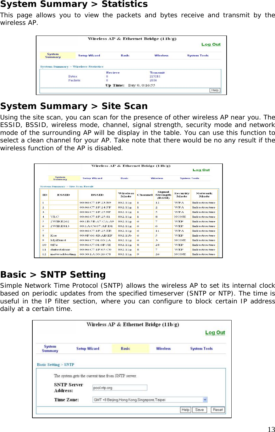     13             System Summary &gt; Statistics This page allows you to view the packets and bytes receive and transmit by the wireless AP.     System Summary &gt; Site Scan Using the site scan, you can scan for the presence of other wireless AP near you. The ESSID, BSSID, wireless mode, channel, signal strength, security mode and network mode of the surrounding AP will be display in the table. You can use this function to select a clean channel for your AP. Take note that there would be no any result if the wireless function of the AP is disabled.         Basic &gt; SNTP Setting Simple Network Time Protocol (SNTP) allows the wireless AP to set its internal clock based on periodic updates from the specified timeserver (SNTP or NTP). The time is useful in the IP filter section, where you can configure to block certain IP address daily at a certain time.             