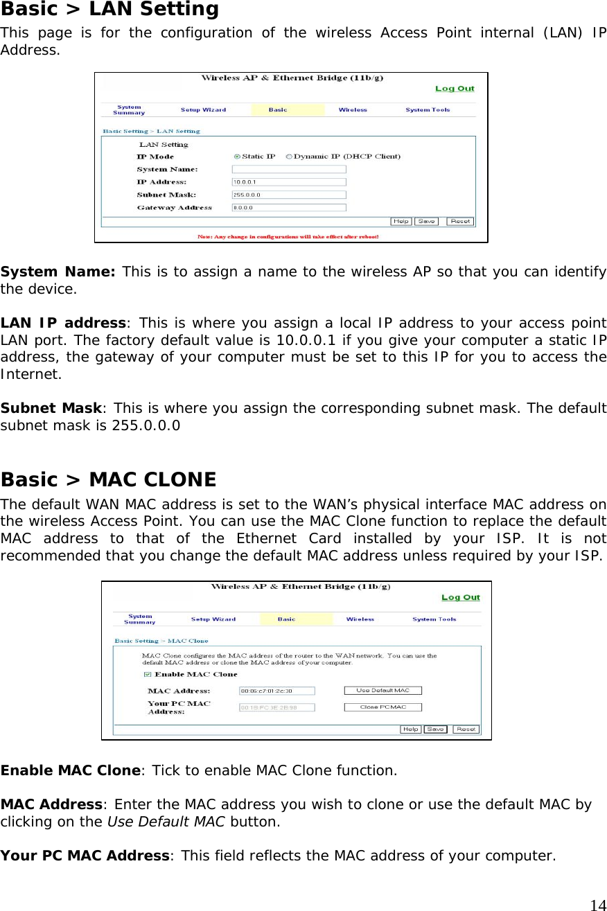     14              Basic &gt; LAN Setting This page is for the configuration of the wireless Access Point internal (LAN) IP Address.             System Name: This is to assign a name to the wireless AP so that you can identify the device.  LAN IP address: This is where you assign a local IP address to your access point LAN port. The factory default value is 10.0.0.1 if you give your computer a static IP address, the gateway of your computer must be set to this IP for you to access the Internet.  Subnet Mask: This is where you assign the corresponding subnet mask. The default subnet mask is 255.0.0.0  Basic &gt; MAC CLONE The default WAN MAC address is set to the WAN’s physical interface MAC address on the wireless Access Point. You can use the MAC Clone function to replace the default MAC address to that of the Ethernet Card installed by your ISP. It is not recommended that you change the default MAC address unless required by your ISP.           Enable MAC Clone: Tick to enable MAC Clone function.  MAC Address: Enter the MAC address you wish to clone or use the default MAC by clicking on the Use Default MAC button.  Your PC MAC Address: This field reflects the MAC address of your computer.  