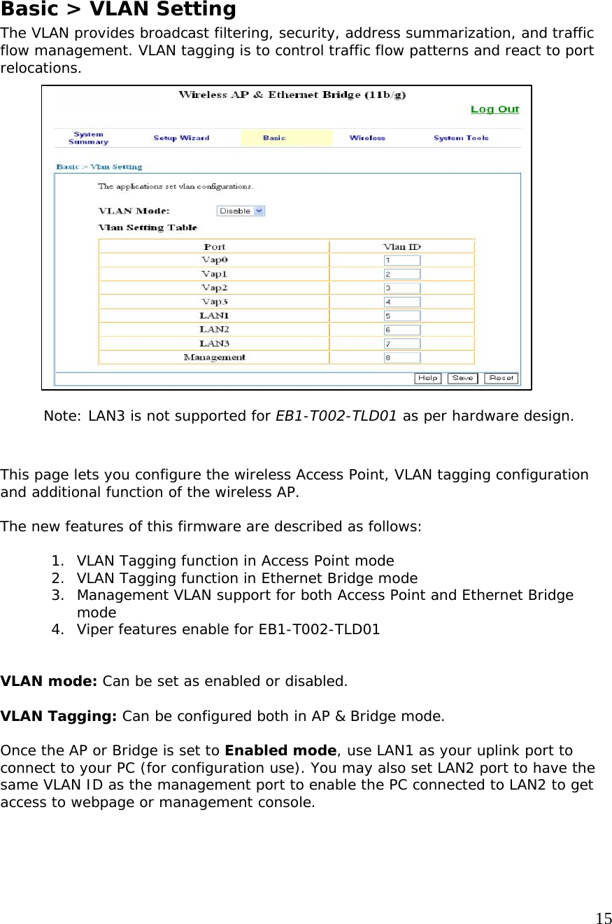     15              Basic &gt; VLAN Setting The VLAN provides broadcast filtering, security, address summarization, and traffic flow management. VLAN tagging is to control traffic flow patterns and react to port relocations.                       Note: LAN3 is not supported for EB1-T002-TLD01 as per hardware design.   This page lets you configure the wireless Access Point, VLAN tagging configuration and additional function of the wireless AP.   The new features of this firmware are described as follows:    1. VLAN Tagging function in Access Point mode 2. VLAN Tagging function in Ethernet Bridge mode 3. Management VLAN support for both Access Point and Ethernet Bridge mode 4. Viper features enable for EB1-T002-TLD01   VLAN mode: Can be set as enabled or disabled.   VLAN Tagging: Can be configured both in AP &amp; Bridge mode.  Once the AP or Bridge is set to Enabled mode, use LAN1 as your uplink port to connect to your PC (for configuration use). You may also set LAN2 port to have the same VLAN ID as the management port to enable the PC connected to LAN2 to get access to webpage or management console.       