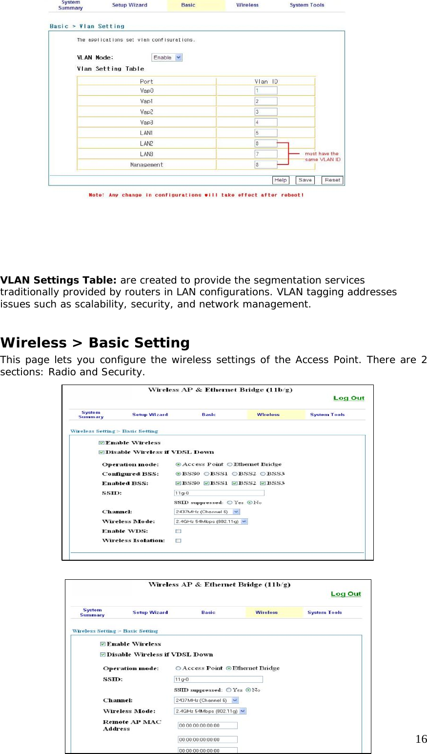     16                              VLAN Settings Table: are created to provide the segmentation services traditionally provided by routers in LAN configurations. VLAN tagging addresses issues such as scalability, security, and network management.   Wireless &gt; Basic Setting This page lets you configure the wireless settings of the Access Point. There are 2 sections: Radio and Security.                             