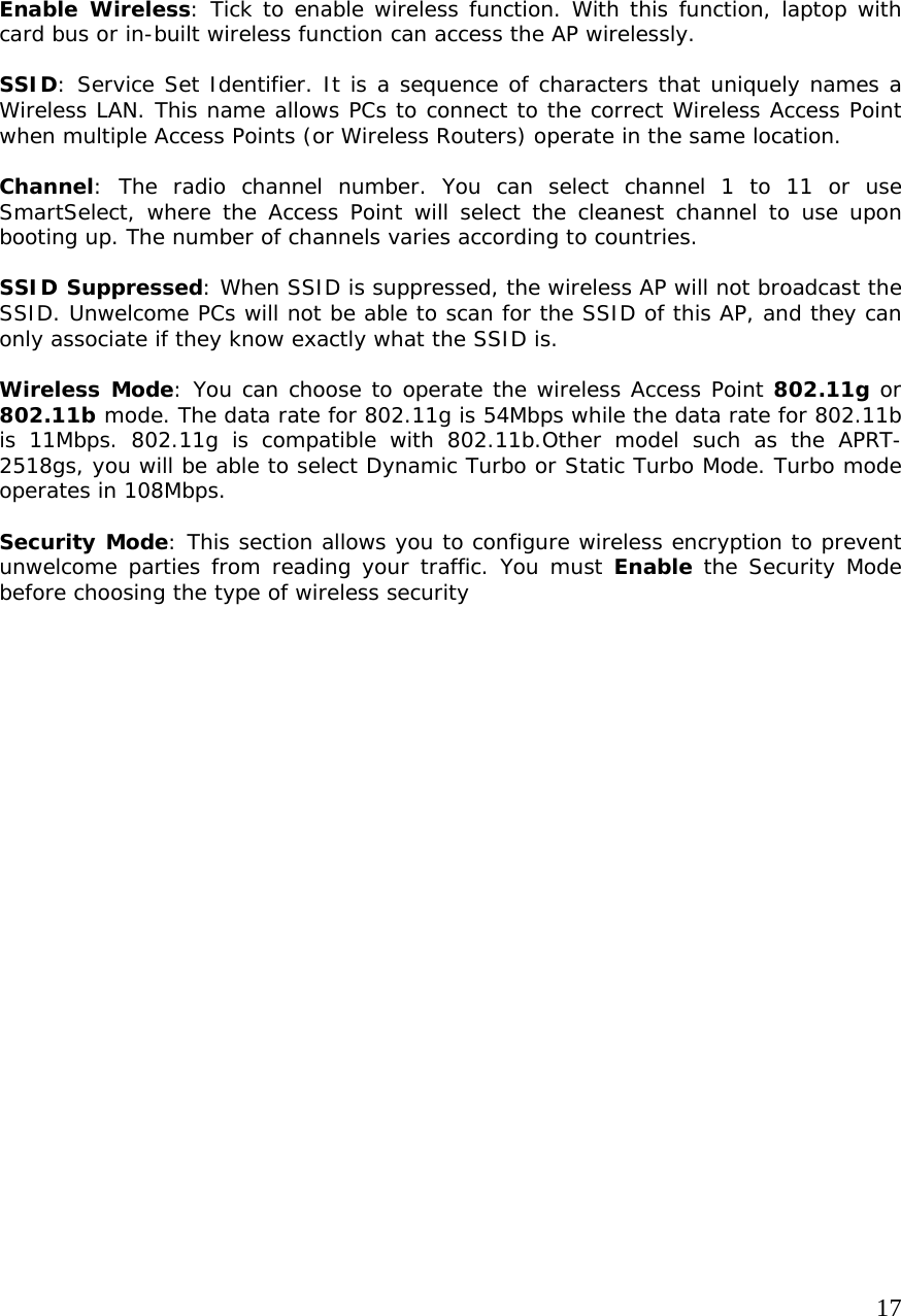     17                 Enable Wireless: Tick to enable wireless function. With this function, laptop with card bus or in-built wireless function can access the AP wirelessly.  SSID: Service Set Identifier. It is a sequence of characters that uniquely names a Wireless LAN. This name allows PCs to connect to the correct Wireless Access Point when multiple Access Points (or Wireless Routers) operate in the same location.   Channel: The radio channel number. You can select channel 1 to 11 or use SmartSelect, where the Access Point will select the cleanest channel to use upon booting up. The number of channels varies according to countries.   SSID Suppressed: When SSID is suppressed, the wireless AP will not broadcast the SSID. Unwelcome PCs will not be able to scan for the SSID of this AP, and they can only associate if they know exactly what the SSID is.  Wireless Mode: You can choose to operate the wireless Access Point 802.11g or 802.11b mode. The data rate for 802.11g is 54Mbps while the data rate for 802.11b is 11Mbps. 802.11g is compatible with 802.11b.Other model such as the APRT-2518gs, you will be able to select Dynamic Turbo or Static Turbo Mode. Turbo mode operates in 108Mbps.   Security Mode: This section allows you to configure wireless encryption to prevent unwelcome parties from reading your traffic. You must Enable the Security Mode before choosing the type of wireless security 