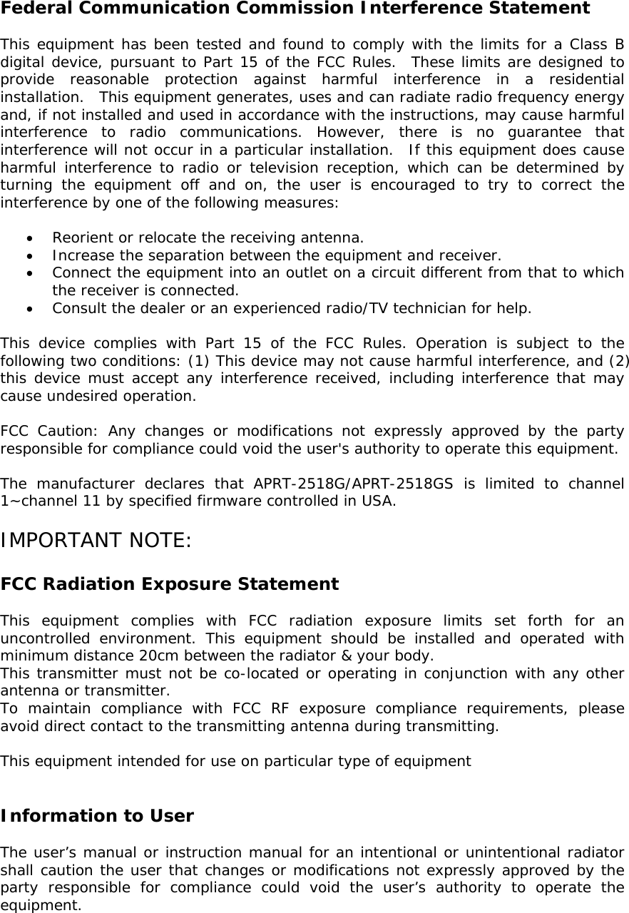     Federal Communication Commission Interference Statement    This equipment has been tested and found to comply with the limits for a Class B digital device, pursuant to Part 15 of the FCC Rules.  These limits are designed to provide reasonable protection against harmful interference in a residential installation.  This equipment generates, uses and can radiate radio frequency energy and, if not installed and used in accordance with the instructions, may cause harmful interference to radio communications. However, there is no guarantee that interference will not occur in a particular installation.  If this equipment does cause harmful interference to radio or television reception, which can be determined by turning the equipment off and on, the user is encouraged to try to correct the interference by one of the following measures:  • Reorient or relocate the receiving antenna. • Increase the separation between the equipment and receiver. • Connect the equipment into an outlet on a circuit different from that to which the receiver is connected. • Consult the dealer or an experienced radio/TV technician for help.  This device complies with Part 15 of the FCC Rules. Operation is subject to the following two conditions: (1) This device may not cause harmful interference, and (2) this device must accept any interference received, including interference that may cause undesired operation.  FCC Caution: Any changes or modifications not expressly approved by the party responsible for compliance could void the user&apos;s authority to operate this equipment.  The manufacturer declares that APRT-2518G/APRT-2518GS is limited to channel 1~channel 11 by specified firmware controlled in USA.  IMPORTANT NOTE:  FCC Radiation Exposure Statement  This equipment complies with FCC radiation exposure limits set forth for an uncontrolled environment. This equipment should be installed and operated with minimum distance 20cm between the radiator &amp; your body. This transmitter must not be co-located or operating in conjunction with any other antenna or transmitter. To maintain compliance with FCC RF exposure compliance requirements, please avoid direct contact to the transmitting antenna during transmitting.  This equipment intended for use on particular type of equipment   Information to User  The user’s manual or instruction manual for an intentional or unintentional radiator shall caution the user that changes or modifications not expressly approved by the party responsible for compliance could void the user’s authority to operate the equipment.  