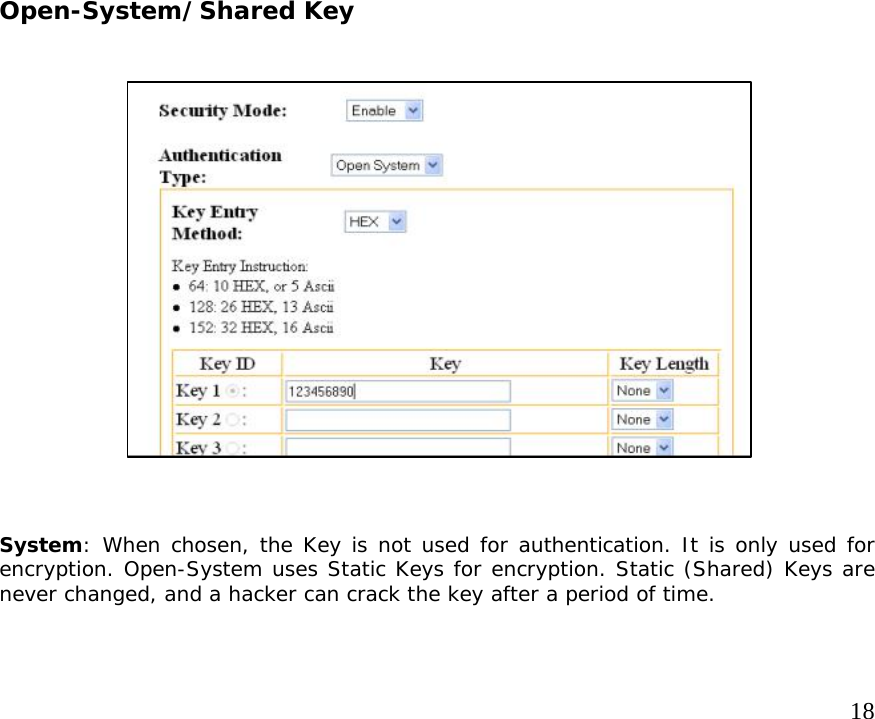     18                          Open-System/Shared Key                       System: When chosen, the Key is not used for authentication. It is only used for encryption. Open-System uses Static Keys for encryption. Static (Shared) Keys are never changed, and a hacker can crack the key after a period of time.  