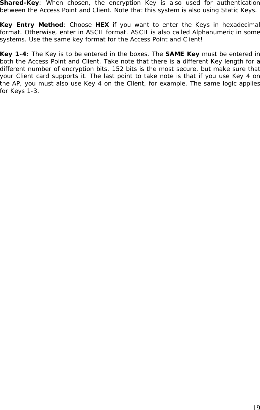     19             Shared-Key: When chosen, the encryption Key is also used for authentication between the Access Point and Client. Note that this system is also using Static Keys.  Key Entry Method: Choose HEX if you want to enter the Keys in hexadecimal format. Otherwise, enter in ASCII format. ASCII is also called Alphanumeric in some systems. Use the same key format for the Access Point and Client!  Key 1-4: The Key is to be entered in the boxes. The SAME Key must be entered in both the Access Point and Client. Take note that there is a different Key length for a different number of encryption bits. 152 bits is the most secure, but make sure that your Client card supports it. The last point to take note is that if you use Key 4 on the AP, you must also use Key 4 on the Client, for example. The same logic applies for Keys 1-3.