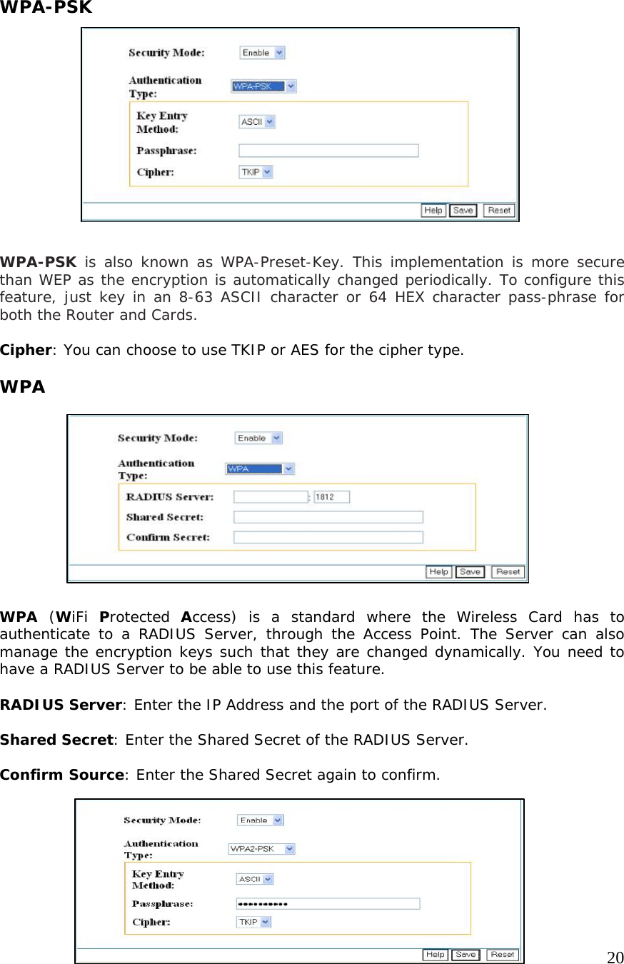     20                   WPA-PSK              WPA-PSK is also known as WPA-Preset-Key. This implementation is more secure than WEP as the encryption is automatically changed periodically. To configure this feature, just key in an 8-63 ASCII character or 64 HEX character pass-phrase for both the Router and Cards.   Cipher: You can choose to use TKIP or AES for the cipher type.  WPA           WPA (WiFi  Protected  Access) is a standard where the Wireless Card has to authenticate to a RADIUS Server, through the Access Point. The Server can also manage the encryption keys such that they are changed dynamically. You need to have a RADIUS Server to be able to use this feature.  RADIUS Server: Enter the IP Address and the port of the RADIUS Server.  Shared Secret: Enter the Shared Secret of the RADIUS Server.   Confirm Source: Enter the Shared Secret again to confirm.      