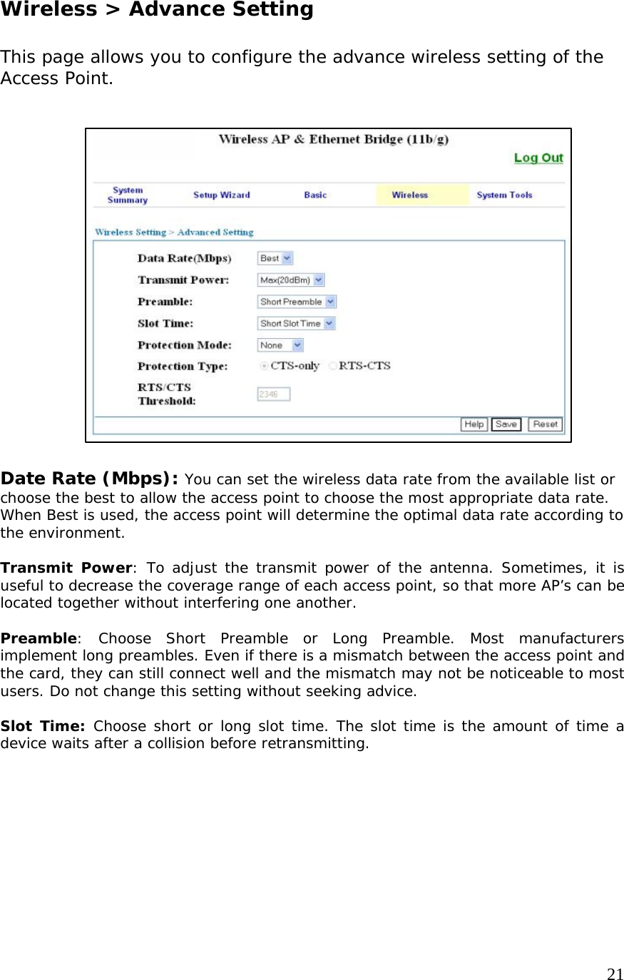     21                   Wireless &gt; Advance Setting  This page allows you to configure the advance wireless setting of the Access Point.                   Date Rate (Mbps): You can set the wireless data rate from the available list or choose the best to allow the access point to choose the most appropriate data rate.  When Best is used, the access point will determine the optimal data rate according to the environment.  Transmit Power: To adjust the transmit power of the antenna. Sometimes, it is useful to decrease the coverage range of each access point, so that more AP’s can be located together without interfering one another.  Preamble: Choose Short Preamble or Long Preamble. Most manufacturers implement long preambles. Even if there is a mismatch between the access point and the card, they can still connect well and the mismatch may not be noticeable to most users. Do not change this setting without seeking advice.  Slot Time: Choose short or long slot time. The slot time is the amount of time a device waits after a collision before retransmitting.      