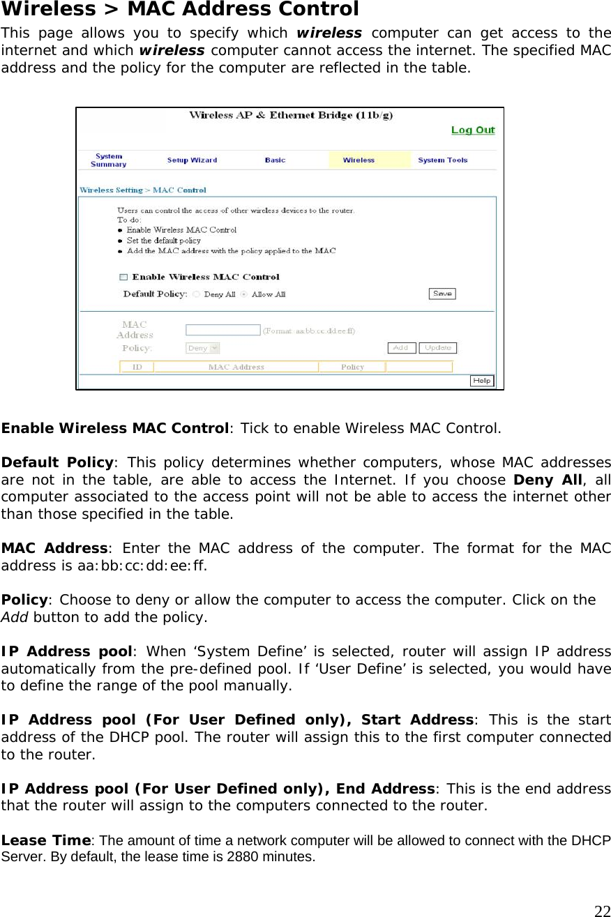     22                    Wireless &gt; MAC Address Control This page allows you to specify which wireless computer can get access to the internet and which wireless computer cannot access the internet. The specified MAC address and the policy for the computer are reflected in the table.                     Enable Wireless MAC Control: Tick to enable Wireless MAC Control.  Default Policy: This policy determines whether computers, whose MAC addresses are not in the table, are able to access the Internet. If you choose Deny All, all computer associated to the access point will not be able to access the internet other than those specified in the table.     MAC Address: Enter the MAC address of the computer. The format for the MAC address is aa:bb:cc:dd:ee:ff.  Policy: Choose to deny or allow the computer to access the computer. Click on the Add button to add the policy.  IP Address pool: When ‘System Define’ is selected, router will assign IP address automatically from the pre-defined pool. If ‘User Define’ is selected, you would have to define the range of the pool manually.  IP Address pool (For User Defined only), Start Address: This is the start address of the DHCP pool. The router will assign this to the first computer connected to the router.  IP Address pool (For User Defined only), End Address: This is the end address that the router will assign to the computers connected to the router.  Lease Time: The amount of time a network computer will be allowed to connect with the DHCP Server. By default, the lease time is 2880 minutes. 