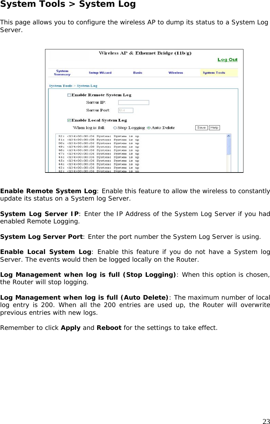     23                   System Tools &gt; System Log  This page allows you to configure the wireless AP to dump its status to a System Log Server.                     Enable Remote System Log: Enable this feature to allow the wireless to constantly update its status on a System log Server.   System Log Server IP: Enter the IP Address of the System Log Server if you had enabled Remote Logging.  System Log Server Port: Enter the port number the System Log Server is using.  Enable Local System Log: Enable this feature if you do not have a System log Server. The events would then be logged locally on the Router.  Log Management when log is full (Stop Logging): When this option is chosen, the Router will stop logging.  Log Management when log is full (Auto Delete): The maximum number of local log entry is 200. When all the 200 entries are used up, the Router will overwrite previous entries with new logs.  Remember to click Apply and Reboot for the settings to take effect.     