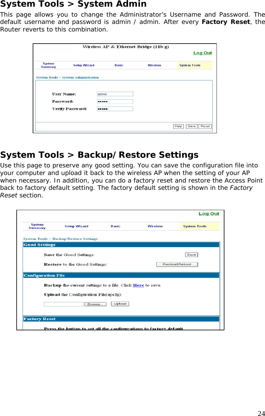     24                   System Tools &gt; System Admin This page allows you to change the Administrator’s Username and Password. The default username and password is admin / admin. After every Factory Reset, the Router reverts to this combination.           System Tools &gt; Backup/Restore Settings Use this page to preserve any good setting. You can save the configuration file into your computer and upload it back to the wireless AP when the setting of your AP when necessary. In addition, you can do a factory reset and restore the Access Point back to factory default setting. The factory default setting is shown in the Factory Reset section.                  