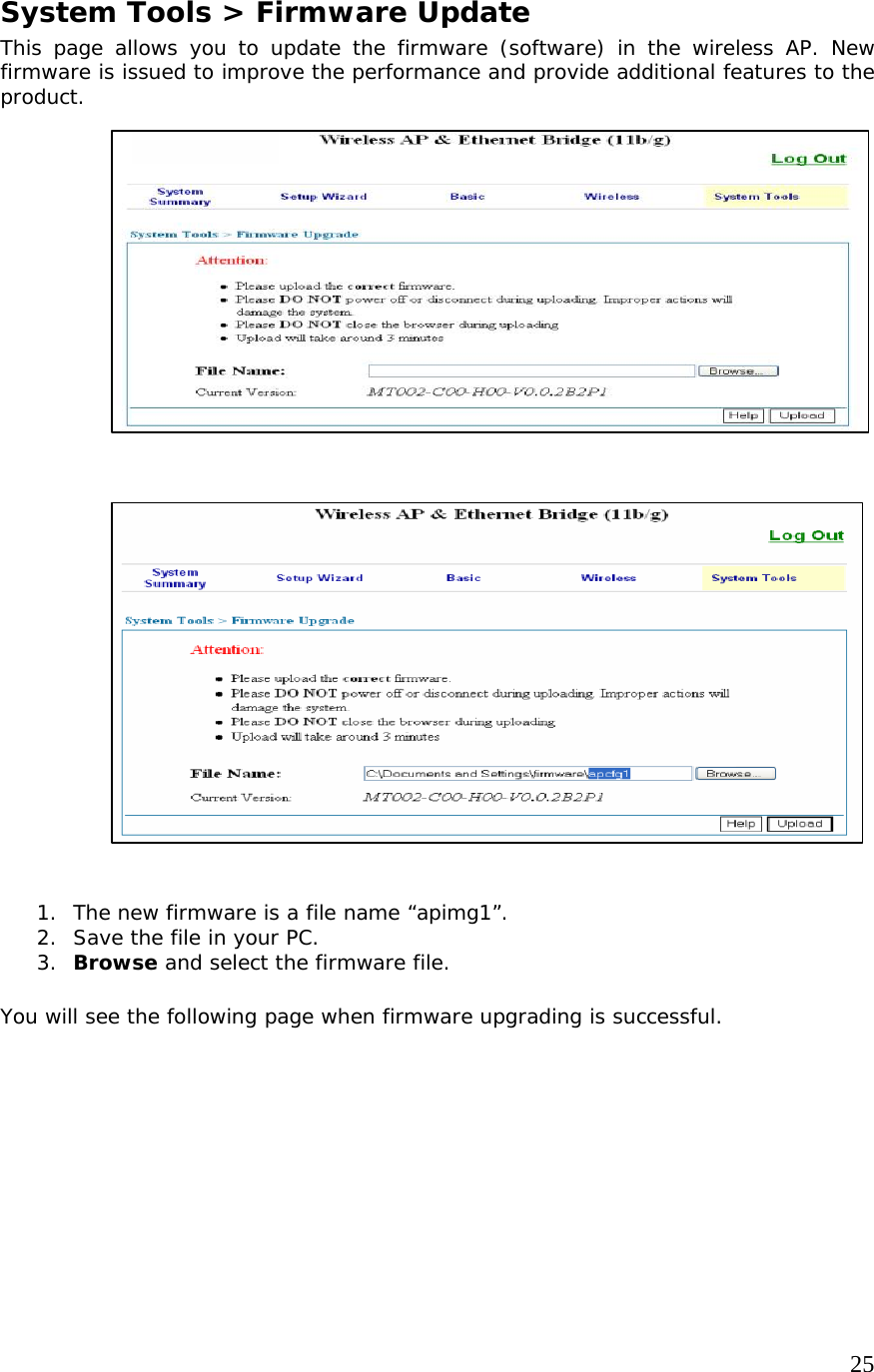     25                   System Tools &gt; Firmware Update This page allows you to update the firmware (software) in the wireless AP. New firmware is issued to improve the performance and provide additional features to the product.                              1. The new firmware is a file name “apimg1”.  2. Save the file in your PC. 3. Browse and select the firmware file.  You will see the following page when firmware upgrading is successful. 