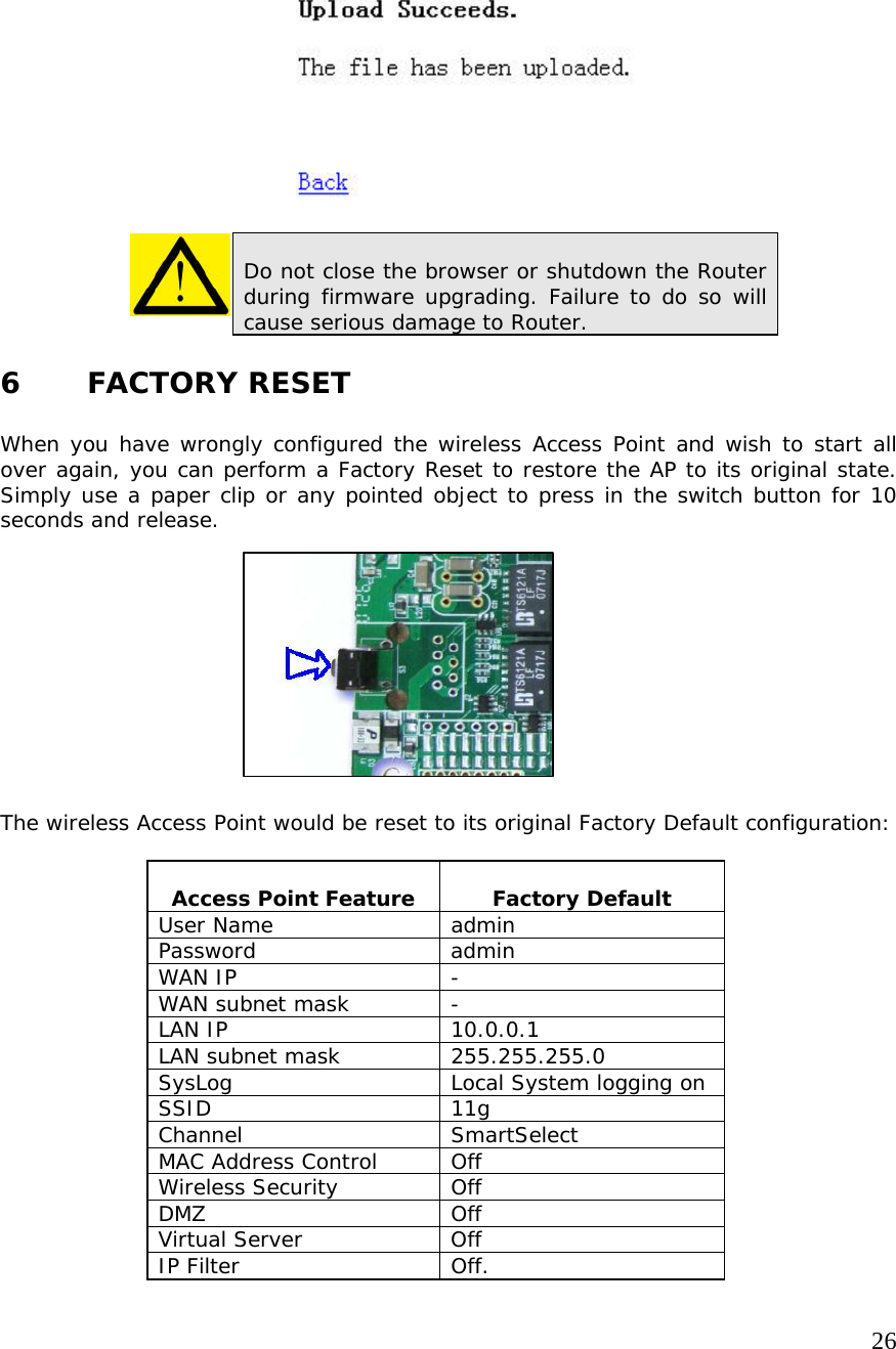   26                   6    FACTORY RESET  When you have wrongly configured the wireless Access Point and wish to start all over again, you can perform a Factory Reset to restore the AP to its original state. Simply use a paper clip or any pointed object to press in the switch button for 10 seconds and release.            The wireless Access Point would be reset to its original Factory Default configuration:   Access Point Feature   Factory Default User Name  admin Password admin WAN IP  - WAN subnet mask  - LAN IP   10.0.0.1 LAN subnet mask  255.255.255.0 SysLog  Local System logging on SSID 11g Channel SmartSelect MAC Address Control  Off Wireless Security  Off DMZ Off Virtual Server  Off IP Filter  Off.  Do not close the browser or shutdown the Router during firmware upgrading. Failure to do so will cause serious damage to Router. 