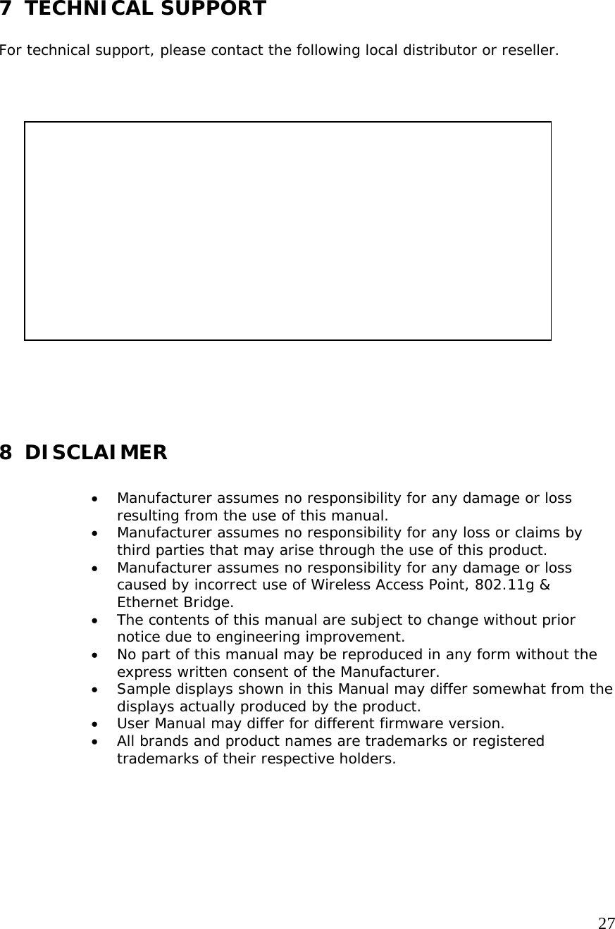   27   7 TECHNICAL SUPPORT  For technical support, please contact the following local distributor or reseller.                      8 DISCLAIMER  • Manufacturer assumes no responsibility for any damage or loss resulting from the use of this manual. • Manufacturer assumes no responsibility for any loss or claims by third parties that may arise through the use of this product. • Manufacturer assumes no responsibility for any damage or loss caused by incorrect use of Wireless Access Point, 802.11g &amp; Ethernet Bridge. • The contents of this manual are subject to change without prior notice due to engineering improvement. • No part of this manual may be reproduced in any form without the express written consent of the Manufacturer. • Sample displays shown in this Manual may differ somewhat from the displays actually produced by the product.  • User Manual may differ for different firmware version. • All brands and product names are trademarks or registered trademarks of their respective holders.     