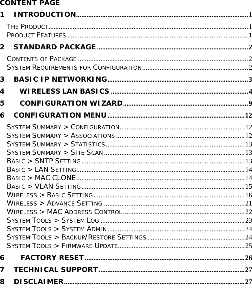        CONTENT PAGE   1 INTRODUCTION...................................................................................................1 THE PRODUCT...................................................................................................................1 PRODUCT FEATURES ........................................................................................................1 2 STANDARD PACKAGE.......................................................................................2 CONTENTS OF PACKAGE ..................................................................................................2 SYSTEM REQUIREMENTS FOR CONFIGURATION.............................................................2 3 BASIC IP NETWORKING.................................................................................3 4     WIRELESS LAN BASICS ...............................................................................4 5      CONFIGURATION WIZARD........................................................................9 6 CONFIGURATION MENU...............................................................................12 SYSTEM SUMMARY &gt; CONFIGURATION........................................................................12 SYSTEM SUMMARY &gt; ASSOCIATIONS ..........................................................................12 SYSTEM SUMMARY &gt; STATISTICS................................................................................13 SYSTEM SUMMARY &gt; SITE SCAN.................................................................................13 BASIC &gt; SNTP SETTING..............................................................................................13 BASIC &gt; LAN SETTING.................................................................................................14 BASIC &gt; MAC CLONE.................................................................................................14 BASIC &gt; VLAN SETTING..............................................................................................15 WIRELESS &gt; BASIC SETTING.......................................................................................16 WIRELESS &gt; ADVANCE SETTING .................................................................................21 WIRELESS &gt; MAC ADDRESS CONTROL......................................................................22 SYSTEM TOOLS &gt; SYSTEM LOG ...................................................................................23 SYSTEM TOOLS &gt; SYSTEM ADMIN...............................................................................24 SYSTEM TOOLS &gt; BACKUP/RESTORE SETTINGS........................................................24 SYSTEM TOOLS &gt; FIRMWARE UPDATE.........................................................................25 6    FACTORY RESET............................................................................................26 7 TECHNICAL SUPPORT....................................................................................27 8 DISCLAIMER........................................................................................................27 