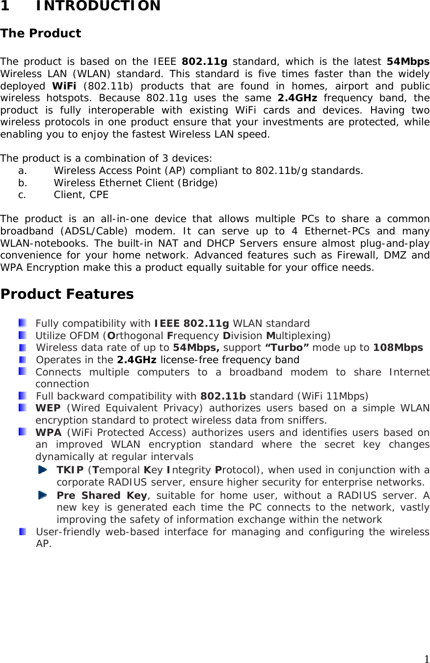     11 INTRODUCTION The Product  The product is based on the IEEE 802.11g standard, which is the latest 54Mbps Wireless LAN (WLAN) standard. This standard is five times faster than the widely deployed  WiFi (802.11b) products that are found in homes, airport and public wireless hotspots. Because 802.11g uses the same 2.4GHz frequency band, the product is fully interoperable with existing WiFi cards and devices. Having two wireless protocols in one product ensure that your investments are protected, while enabling you to enjoy the fastest Wireless LAN speed.  The product is a combination of 3 devices: a. Wireless Access Point (AP) compliant to 802.11b/g standards. b. Wireless Ethernet Client (Bridge) c. Client, CPE  The product is an all-in-one device that allows multiple PCs to share a common broadband (ADSL/Cable) modem. It can serve up to 4 Ethernet-PCs and many WLAN-notebooks. The built-in NAT and DHCP Servers ensure almost plug-and-play convenience for your home network. Advanced features such as Firewall, DMZ and WPA Encryption make this a product equally suitable for your office needs. Product Features    Fully compatibility with IEEE 802.11g WLAN standard   Utilize OFDM (Orthogonal Frequency Division Multiplexing)  Wireless data rate of up to 54Mbps, support “Turbo” mode up to 108Mbps    Operates in the 2.4GHz license-free frequency band  Connects multiple computers to a broadband modem to share Internet connection   Full backward compatibility with 802.11b standard (WiFi 11Mbps)  WEP  (Wired Equivalent Privacy) authorizes users based on a simple WLAN encryption standard to protect wireless data from sniffers.  WPA  (WiFi Protected Access) authorizes users and identifies users based on an improved WLAN encryption standard where the secret key changes dynamically at regular intervals  TKIP (Temporal Key Integrity Protocol), when used in conjunction with a corporate RADIUS server, ensure higher security for enterprise networks.  Pre Shared Key, suitable for home user, without a RADIUS server. A new key is generated each time the PC connects to the network, vastly improving the safety of information exchange within the network  User-friendly web-based interface for managing and configuring the wireless AP.     