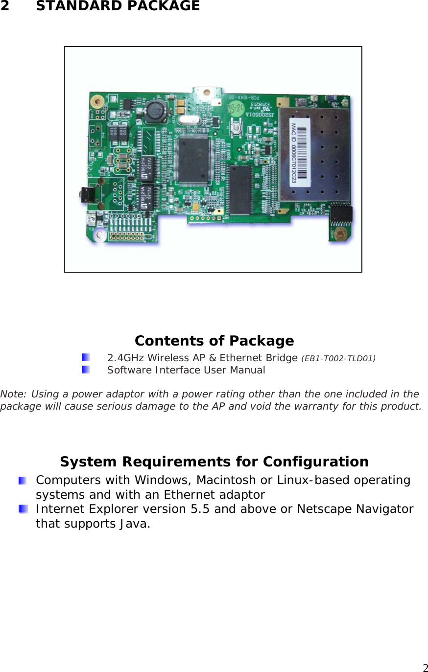     22 STANDARD PACKAGE                    Contents of Package   2.4GHz Wireless AP &amp; Ethernet Bridge (EB1-T002-TLD01)   Software Interface User Manual  Note: Using a power adaptor with a power rating other than the one included in the package will cause serious damage to the AP and void the warranty for this product.  System Requirements for Configuration   Computers with Windows, Macintosh or Linux-based operating systems and with an Ethernet adaptor  Internet Explorer version 5.5 and above or Netscape Navigator that supports Java. 