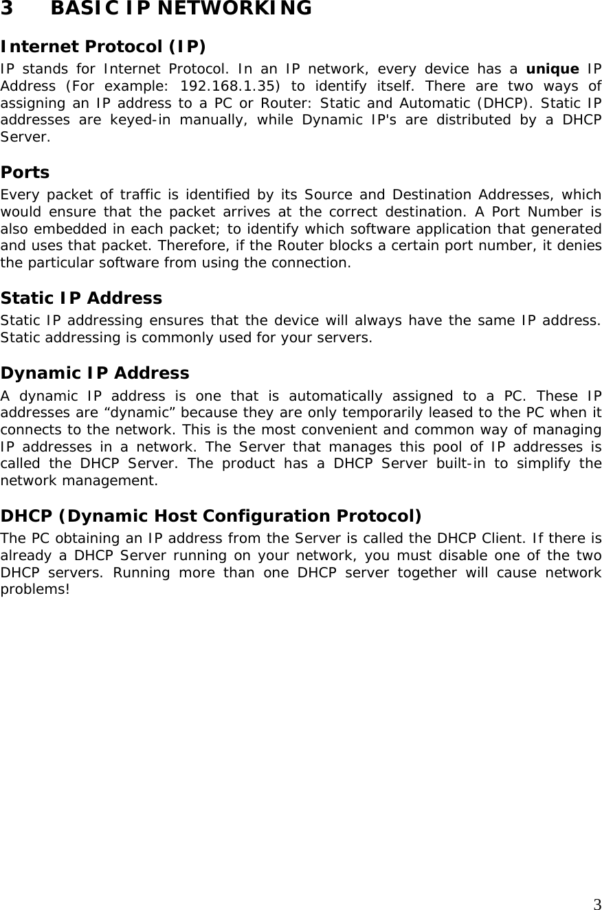     3 3 BASIC IP NETWORKING Internet Protocol (IP) IP stands for Internet Protocol. In an IP network, every device has a unique IP Address (For example: 192.168.1.35) to identify itself. There are two ways of assigning an IP address to a PC or Router: Static and Automatic (DHCP). Static IP addresses are keyed-in manually, while Dynamic IP&apos;s are distributed by a DHCP Server. Ports Every packet of traffic is identified by its Source and Destination Addresses, which would ensure that the packet arrives at the correct destination. A Port Number is also embedded in each packet; to identify which software application that generated and uses that packet. Therefore, if the Router blocks a certain port number, it denies the particular software from using the connection. Static IP Address Static IP addressing ensures that the device will always have the same IP address. Static addressing is commonly used for your servers. Dynamic IP Address A dynamic IP address is one that is automatically assigned to a PC. These IP addresses are “dynamic” because they are only temporarily leased to the PC when it connects to the network. This is the most convenient and common way of managing IP addresses in a network. The Server that manages this pool of IP addresses is called the DHCP Server. The product has a DHCP Server built-in to simplify the network management. DHCP (Dynamic Host Configuration Protocol) The PC obtaining an IP address from the Server is called the DHCP Client. If there is already a DHCP Server running on your network, you must disable one of the two DHCP servers. Running more than one DHCP server together will cause network problems! 