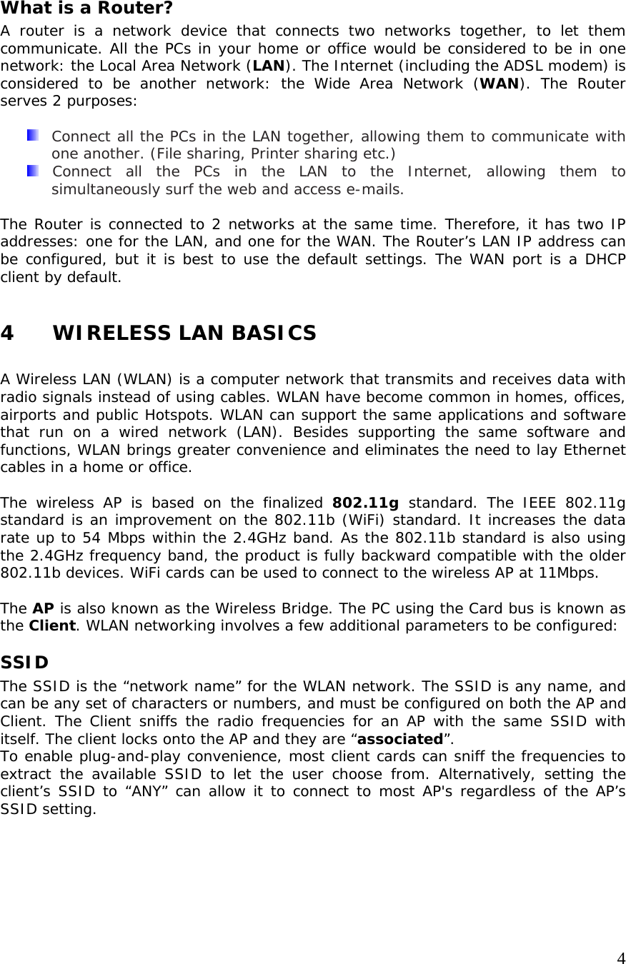     4What is a Router? A router is a network device that connects two networks together, to let them communicate. All the PCs in your home or office would be considered to be in one network: the Local Area Network (LAN). The Internet (including the ADSL modem) is considered to be another network: the Wide Area Network (WAN). The Router serves 2 purposes:    Connect all the PCs in the LAN together, allowing them to communicate with one another. (File sharing, Printer sharing etc.)   Connect all the PCs in the LAN to the Internet, allowing them to simultaneously surf the web and access e-mails.  The Router is connected to 2 networks at the same time. Therefore, it has two IP addresses: one for the LAN, and one for the WAN. The Router’s LAN IP address can be configured, but it is best to use the default settings. The WAN port is a DHCP client by default.  4 WIRELESS LAN BASICS  A Wireless LAN (WLAN) is a computer network that transmits and receives data with radio signals instead of using cables. WLAN have become common in homes, offices, airports and public Hotspots. WLAN can support the same applications and software that run on a wired network (LAN). Besides supporting the same software and functions, WLAN brings greater convenience and eliminates the need to lay Ethernet cables in a home or office.  The wireless AP is based on the finalized 802.11g  standard. The IEEE 802.11g standard is an improvement on the 802.11b (WiFi) standard. It increases the data rate up to 54 Mbps within the 2.4GHz band. As the 802.11b standard is also using the 2.4GHz frequency band, the product is fully backward compatible with the older 802.11b devices. WiFi cards can be used to connect to the wireless AP at 11Mbps.  The AP is also known as the Wireless Bridge. The PC using the Card bus is known as the Client. WLAN networking involves a few additional parameters to be configured: SSID The SSID is the “network name” for the WLAN network. The SSID is any name, and can be any set of characters or numbers, and must be configured on both the AP and Client. The Client sniffs the radio frequencies for an AP with the same SSID with itself. The client locks onto the AP and they are “associated”. To enable plug-and-play convenience, most client cards can sniff the frequencies to extract the available SSID to let the user choose from. Alternatively, setting the client’s SSID to “ANY” can allow it to connect to most AP&apos;s regardless of the AP’s SSID setting. 