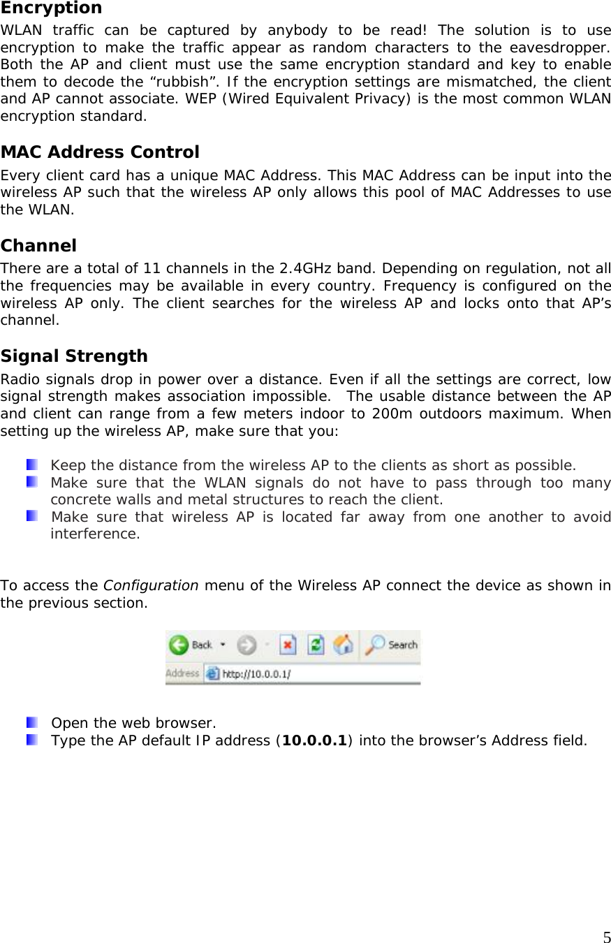     5Encryption WLAN traffic can be captured by anybody to be read! The solution is to use encryption to make the traffic appear as random characters to the eavesdropper. Both the AP and client must use the same encryption standard and key to enable them to decode the “rubbish”. If the encryption settings are mismatched, the client and AP cannot associate. WEP (Wired Equivalent Privacy) is the most common WLAN encryption standard. MAC Address Control Every client card has a unique MAC Address. This MAC Address can be input into the wireless AP such that the wireless AP only allows this pool of MAC Addresses to use the WLAN. Channel There are a total of 11 channels in the 2.4GHz band. Depending on regulation, not all the frequencies may be available in every country. Frequency is configured on the wireless AP only. The client searches for the wireless AP and locks onto that AP’s channel. Signal Strength Radio signals drop in power over a distance. Even if all the settings are correct, low signal strength makes association impossible.  The usable distance between the AP and client can range from a few meters indoor to 200m outdoors maximum. When setting up the wireless AP, make sure that you:    Keep the distance from the wireless AP to the clients as short as possible.   Make sure that the WLAN signals do not have to pass through too many concrete walls and metal structures to reach the client.   Make sure that wireless AP is located far away from one another to avoid interference.   To access the Configuration menu of the Wireless AP connect the device as shown in the previous section.          Open the web browser.   Type the AP default IP address (10.0.0.1) into the browser’s Address field. 