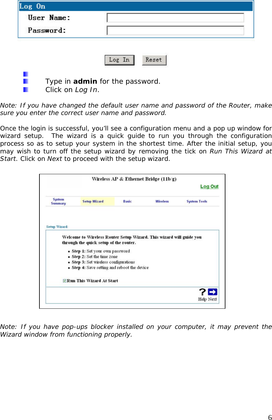     6     Type in admin for the password.  Click on Log In.  Note: If you have changed the default user name and password of the Router, make sure you enter the correct user name and password.  Once the login is successful, you’ll see a configuration menu and a pop up window for wizard setup.  The wizard is a quick guide to run you through the configuration process so as to setup your system in the shortest time. After the initial setup, you may wish to turn off the setup wizard by removing the tick on Run This Wizard at Start. Click on Next to proceed with the setup wizard.                      Note: If you have pop-ups blocker installed on your computer, it may prevent the Wizard window from functioning properly.     