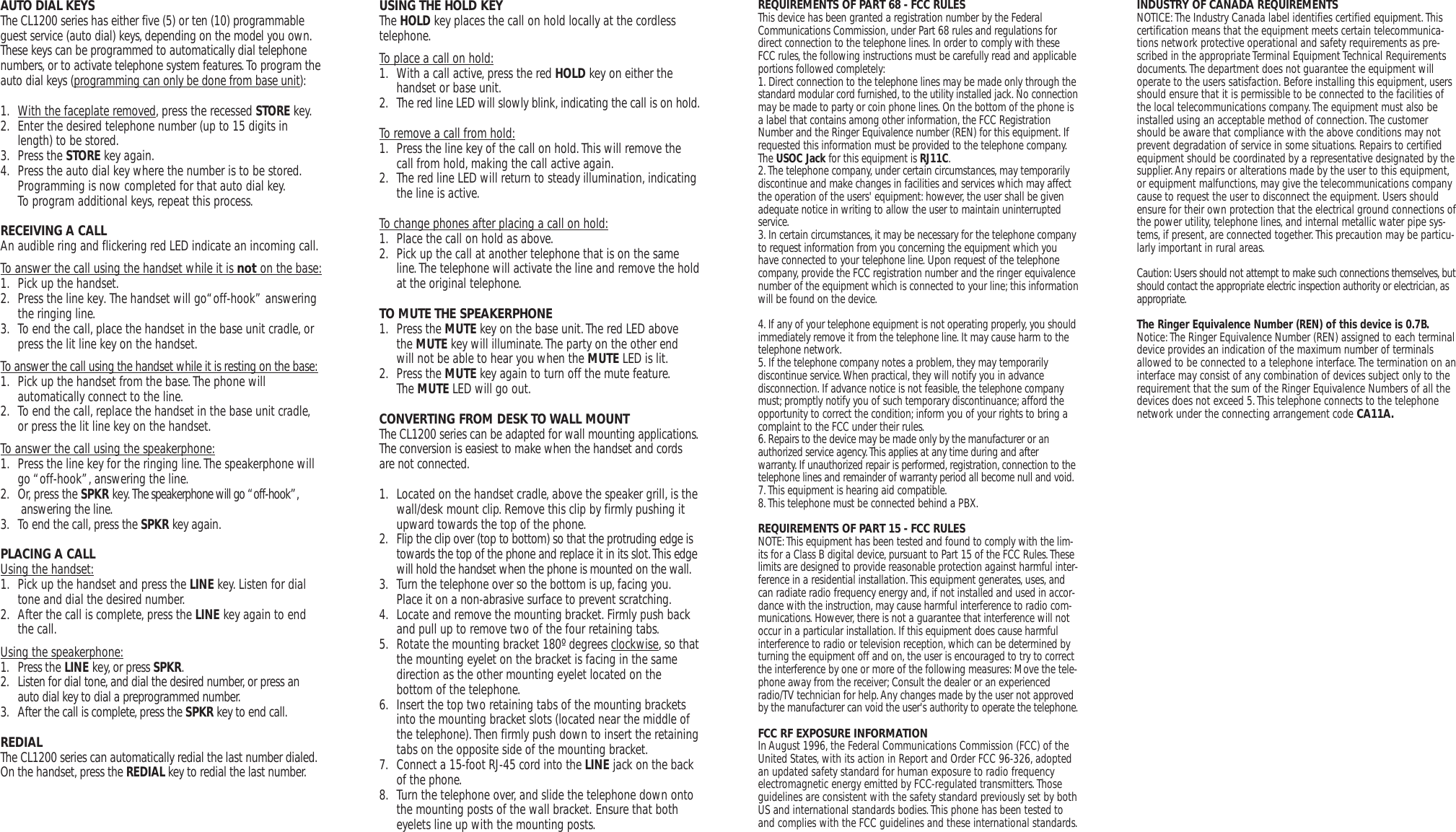 AUTO DIAL KEYSThe CL1200 series has either five (5) or ten (10) programmableguest service (auto dial) keys, depending on the model you own.These keys can be programmed to automatically dial telephonenumbers, or to activate telephone system features.To program theauto dial keys (programming can only be done from base unit):1. With the faceplate removed, press the recessed STORE key.2. Enter the desired telephone number (up to 15 digits in length) to be stored.3. Press the STORE key again.4. Press the auto dial key where the number is to be stored.Programming is now completed for that auto dial key.To program additional keys, repeat this process.RECEIVING A CALLAn audible ring and flickering red LED indicate an incoming call.To answer the call using the handset while it is not on the base:1. Pick up the handset.2. Press the line key.  The handset will go“off-hook” answering  the ringing line.3. To end the call, place the handset in the base unit cradle, or press the lit line key on the handset.To answer the call using the handset while it is resting on the base:1. Pick up the handset from the base.The phone willautomatically connect to the  line.2. To end the call, replace the handset in the base unit cradle,or press the lit line key on the handset.To answer the call using the speakerphone:1. Press the line key for the ringing line. The speakerphone will go “off-hook”, answering the line.2. Or, press the SPKR key. The speakerphone will go “off-hook”, answering  the line.3. To end the call, press the SPKR key again.PLACING A CALLUsing the handset:1. Pick up the handset and press the LINE key. Listen for dial tone and dial the desired number. 2. After the call is complete, press the LINE key again to end the call.Using the speakerphone:1. Press the LINE key,or press SPKR.2. Listen for dial tone,and dial the desired number, or press an auto dial key to dial a preprogrammed number.3. After the call is complete,press the SPKR key to end call.REDIALThe CL1200 series can automatically redial the last number dialed.On the handset, press the REDIAL key to redial the last number.USING THE HOLD KEYThe HOLD key places the call on hold locally at the cordlesstelephone.To place a call on hold:1. With a call active, press the red HOLD key on either the handset or base unit.2. The red line LED will slowly blink,indicating the call is on hold.To remove a call from hold:1. Press the line key of the call on hold.This will remove the call from hold, making the call active again.2. The red line LED will return to steady illumination, indicating the line is active.To change phones after placing a call on hold:1. Place the call on hold as above.2. Pick up the call at another telephone that is on the same line.The telephone will activate the line and remove the holdat the original telephone.TO MUTE THE SPEAKERPHONE1. Press the MUTE key on the base unit.The red LED above the MUTE key will illuminate.The party on the other end will not be able to hear you when the MUTE LED is lit.2. Press the MUTE key again to turn off the mute feature.The MUTE LED will go out.CONVERTING FROM DESK TO WALL MOUNTThe CL1200 series can be adapted for wall mounting applications.The conversion is easiest to make when the handset and cordsare not connected.1. Located on the handset cradle, above the speaker grill, is thewall/desk mount clip. Remove this clip by firmly pushing it upward towards the top of the phone.2. Flip the clip over (top to bottom) so that the protruding edge is towards the top of the phone and replace it in its slot.This edge will hold the handset when the phone is mounted on the wall.3. Turn the telephone over so the bottom is up, facing you.Place it on a non-abrasive surface to prevent scratching.4. Locate and remove the mounting bracket. Firmly push back and pull up to remove two of the four retaining tabs.5. Rotate the mounting bracket 180º degrees clockwise, so thatthe mounting eyelet on the bracket is facing in the same direction as the other mounting eyelet located on thebottom of the telephone.6. Insert the top two retaining tabs of the mounting brackets into the mounting bracket slots (located near the middle of the telephone).Then firmly push down to insert the retainingtabs on the opposite side of the mounting bracket.7. Connect a 15-foot RJ-45 cord into the LINE jack on the back of the phone.8. Turn the telephone over, and slide the telephone down onto the mounting posts of the wall bracket. Ensure that both eyelets line up with the mounting posts.REQUIREMENTS OF PART 68 - FCC RULESThis device has been granted a registration number by the FederalCommunications Commission, under Part 68 rules and regulations fordirect connection to the telephone lines. In order to comply with theseFCC rules, the following instructions must be carefully read and applicableportions followed completely:1. Direct connection to the telephone lines may be made only through thestandard modular cord furnished, to the utility installed jack. No connectionmay be made to party or coin phone lines. On the bottom of the phone isa label that contains among other information, the FCC RegistrationNumber and the Ringer Equivalence number (REN) for this equipment.Ifrequested this information must be provided to the telephone company.The USOC Jack for this equipment is RJ11C.2.The telephone company, under certain circumstances, may temporarilydiscontinue and make changes in facilities and services which may affectthe operation of the users&apos; equipment: however, the user shall be givenadequate notice in writing to allow the user to maintain uninterruptedservice.3. In certain circumstances,it may be necessary for the telephone companyto request information from you concerning the equipment which youhave connected to your telephone line. Upon request of the telephonecompany, provide the FCC registration number and the ringer equivalencenumber of the equipment which is connected to your line; this informationwill be found on the device.4. If any of your telephone equipment is not operating properly, you shouldimmediately remove it from the telephone line. It may cause harm to thetelephone network.5. If the telephone company notes a problem, they may temporarilydiscontinue service.When practical, they will notify you in advancedisconnection. If advance notice is not feasible, the telephone companymust; promptly notify you of such temporary discontinuance; afford theopportunity to correct the condition; inform you of your rights to bring acomplaint to the FCC under their rules.6.Repairs to the device may be made only by the manufacturer or anauthorized service agency.This applies at any time during and afterwarranty.If unauthorized repair is performed,registration, connection to thetelephone lines and remainder of warranty period all become null and void.7.This equipment is hearing aid compatible.8.This telephone must be connected behind a PBX.REQUIREMENTS OF PART 15 - FCC RULESNOTE:This equipment has been tested and found to comply with the lim-its for a Class B digital device, pursuant to Part 15 of the FCC Rules.Theselimits are designed to provide reasonable protection against harmful inter-ference in a residential installation.This equipment generates, uses,andcan radiate radio frequency energy and, if not installed and used in accor-dance with the instruction, may cause harmful interference to radio com-munications. However, there is not a guarantee that interference will notoccur in a particular installation. If this equipment does cause harmfulinterference to radio or television reception, which can be determined byturning the equipment off and on, the user is encouraged to try to correctthe interference by one or more of the following measures: Move the tele-phone away from the receiver;Consult the dealer or an experiencedradio/TV technician for help.Any changes made by the user not approvedby the manufacturer can void the user&apos;s authority to operate the telephone.FCC RF EXPOSURE INFORMATIONIn August 1996, the Federal Communications Commission (FCC) of theUnited States, with its action in Report and Order FCC 96-326, adoptedan updated safety standard for human exposure to radio frequencyelectromagnetic energy emitted by FCC-regulated transmitters.Thoseguidelines are consistent with the safety standard previously set by bothUS and international standards bodies.This phone has been tested toand complies with the FCC guidelines and these international standards.INDUSTRY OF CANADA REQUIREMENTSNOTICE:The Industry Canada label identifies certified equipment.Thiscertification means that the equipment meets certain telecommunica-tions network protective operational and safety requirements as pre-scribed in the appropriate Terminal Equipment Technical Requirementsdocuments.The department does not guarantee the equipment willoperate to the users satisfaction. Before installing this equipment, usersshould ensure that it is permissible to be connected to the facilities ofthe local telecommunications company.The equipment must also beinstalled using an acceptable method of connection.The customershould be aware that compliance with the above conditions may notprevent degradation of service in some situations. Repairs to certifiedequipment should be coordinated by a representative designated by thesupplier.Any repairs or alterations made by the user to this equipment,or equipment malfunctions, may give the telecommunications companycause to request the user to disconnect the equipment. Users shouldensure for their own protection that the electrical ground connections ofthe power utility, telephone lines, and internal metallic water pipe sys-tems, if present,are connected together.This precaution may be particu-larly important in rural areas.Caution:Users should not attempt to make such connections themselves, butshould contact the appropriate electric inspection authority or electrician,asappropriate.The Ringer Equivalence Number (REN) of this device is 0.7B.Notice:The Ringer Equivalence Number (REN) assigned to each terminaldevice provides an indication of the maximum number of terminalsallowed to be connected to a telephone interface.The termination on aninterface may consist of any combination of devices subject only to therequirement that the sum of the Ringer Equivalence Numbers of all thedevices does not exceed 5.This telephone connects to the telephonenetwork under the connecting arrangement code CA11A.