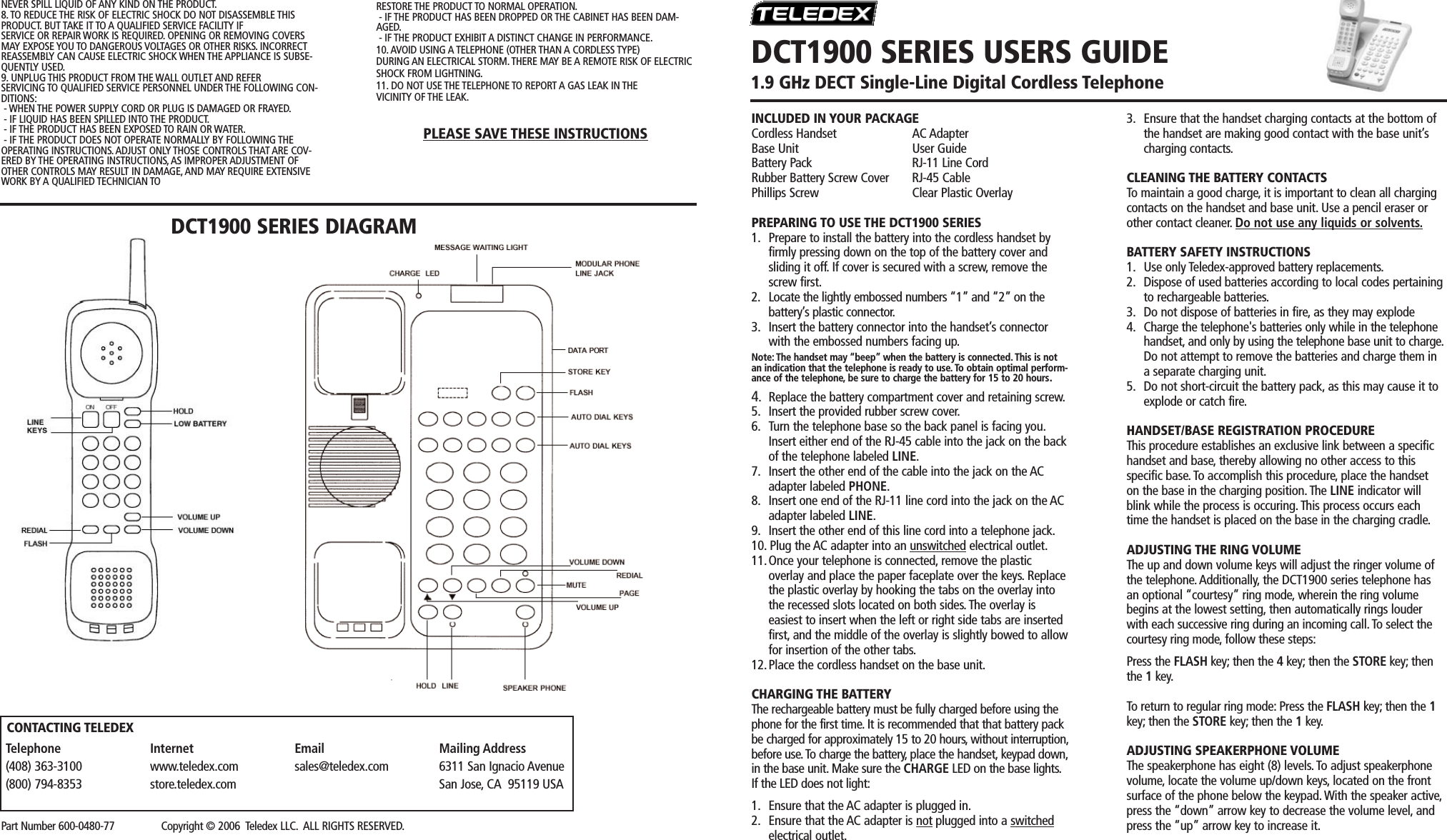 INCLUDED IN YOUR PACKAGECordless Handset AC AdapterBase Unit User GuideBattery Pack RJ-11 Line CordRubber Battery Screw Cover RJ-45 CablePhillips Screw Clear Plastic OverlayPREPARING TO USE THE DCT1900 SERIES1. Prepare to install the battery into the cordless handset by firmly pressing down on the top of the battery cover and sliding it off. If cover is secured with a screw, remove the screw first.2. Locate the lightly embossed numbers “1” and “2” on thebattery’s plastic connector.3. Insert the battery connector into the handset’s connector with the embossed numbers facing up.Note: The handset may “beep” when the battery is connected.This is notan indication that the telephone is ready to use. To obtain optimal perform-ance of the telephone, be sure to charge the battery for 15 to 20 hours.4.Replace the battery compartment cover and retaining screw.5. Insert the provided rubber screw cover.6. Turn the telephone base so the back panel is facing you.Insert either end of the RJ-45 cable into the jack on the back of the telephone labeled LINE.7. Insert the other end of the cable into the jack on the AC adapter labeled PHONE.8. Insert one end of the RJ-11 line cord into the jack on the AC adapter labeled LINE.9. Insert the other end of this line cord into a telephone jack.10. Plug the AC adapter into an unswitched electrical outlet.11.Once your telephone is connected, remove the plasticoverlay and place the paper faceplate over the keys. Replace the plastic overlay by hooking the tabs on the overlay into the recessed slots located on both sides. The overlay iseasiest to insert when the left or right side tabs are inserted first, and the middle of the overlay is slightly bowed to allowfor insertion of the other tabs.12.Place the cordless handset on the base unit.CHARGING THE BATTERYThe rechargeable battery must be fully charged before using thephone for the first time. It is recommended that that battery packbe charged for approximately 15 to 20 hours,without interruption,before use.To charge the battery, place the handset, keypad down,in the base unit. Make sure the CHARGE LED on the base lights.If the LED does not light:1. Ensure that the AC adapter is plugged in.2. Ensure that the AC adapter is not plugged into a switchedelectrical outlet.3. Ensure that the handset charging contacts at the bottom of the handset are making good contact with the base unit’s charging contacts.CLEANING THE BATTERY CONTACTSTo maintain a good charge, it is important to clean all chargingcontacts on the handset and base unit. Use a pencil eraser orother contact cleaner. Do not use any liquids or solvents.BATTERY SAFETY INSTRUCTIONS1. Use only Teledex-approved battery replacements.2. Dispose of used batteries according to local codes pertainingto rechargeable batteries.3. Do not dispose of batteries in fire, as they may explode4. Charge the telephone&apos;s batteries only while in the telephone handset, and only by using the telephone base unit to charge.Do not attempt to remove the batteries and charge them in a separate charging unit.5. Do not short-circuit the battery pack, as this may cause it to explode or catch fire.HANDSET/BASE REGISTRATION PROCEDUREThis procedure establishes an exclusive link between a specifichandset and base, thereby allowing no other access to thisspecific base.To accomplish this procedure, place the handseton the base in the charging position. The LINE indicator willblink while the process is occuring. This process occurs eachtime the handset is placed on the base in the charging cradle.ADJUSTING THE RING VOLUMEThe up and down volume keys will adjust the ringer volume ofthe telephone. Additionally, the DCT1900 series telephone hasan optional “courtesy” ring mode, wherein the ring volumebegins at the lowest setting, then automatically rings louderwith each successive ring during an incoming call. To select thecourtesy ring mode, follow these steps:Press the FLASH key; then the 4key; then the STORE key; thenthe 1key.To return to regular ring mode: Press the FLASH key; then the 1key; then the STORE key; then the 1key.ADJUSTING SPEAKERPHONE VOLUMEThe speakerphone has eight (8) levels. To adjust speakerphonevolume, locate the volume up/down keys, located on the frontsurface of the phone below the keypad. With the speaker active,press the “down” arrow key to decrease the volume level, andpress the “up” arrow key to increase it.RESTORE THE PRODUCT TO NORMAL OPERATION.- IF THE PRODUCT HAS BEEN DROPPED OR THE CABINET HAS BEEN DAM-AGED.- IF THE PRODUCT EXHIBIT A DISTINCT CHANGE IN PERFORMANCE.10. AVOID USING A TELEPHONE (OTHER THAN A CORDLESS TYPE)DURING AN ELECTRICAL STORM. THERE MAY BE A REMOTE RISK OF ELECTRICSHOCK FROM LIGHTNING.11. DO NOT USE THE TELEPHONE TO REPORT A GAS LEAK IN THEVICINITY OF THE LEAK.PLEASE SAVE THESE INSTRUCTIONSDCT1900 SERIES DIAGRAMDCT1900 SERIES USERS GUIDE1.9 GHz DECT Single-Line Digital Cordless TelephonePart Number 600-0480-77                Copyright © 2006  Teledex LLC. ALL RIGHTS RESERVED.Telephone(408) 363-3100(800) 794-8353Internetwww.teledex.comstore.teledex.comEmailsales@teledex.comMailing Address6311 San Ignacio AvenueSan Jose,CA  95119 USACONTACTING TELEDEXNEVER SPILL LIQUID OF ANY KIND ON THE PRODUCT.8. TO REDUCE THE RISK OF ELECTRIC SHOCK DO NOT DISASSEMBLE THISPRODUCT. BUT TAKE IT TO A QUALIFIED SERVICE FACILITY IFSERVICE OR REPAIR WORK IS REQUIRED. OPENING OR REMOVING COVERSMAY EXPOSE YOU TO DANGEROUS VOLTAGES OR OTHER RISKS. INCORRECTREASSEMBLY CAN CAUSE ELECTRIC SHOCK WHEN THE APPLIANCE IS SUBSE-QUENTLY USED.9. UNPLUG THIS PRODUCT FROM THE WALL OUTLET AND REFERSERVICING TO QUALIFIED SERVICE PERSONNEL UNDER THE FOLLOWING CON-DITIONS:- WHEN THE POWER SUPPLY CORD OR PLUG IS DAMAGED OR FRAYED.- IF LIQUID HAS BEEN SPILLED INTO THE PRODUCT.- IF THE PRODUCT HAS BEEN EXPOSED TO RAIN OR WATER.- IF THE PRODUCT DOES NOT OPERATE NORMALLY BY FOLLOWING THEOPERATING INSTRUCTIONS. ADJUST ONLY THOSE CONTROLS THAT ARE COV-ERED BY THE OPERATING INSTRUCTIONS, AS IMPROPER ADJUSTMENT OFOTHER CONTROLS MAY RESULT IN DAMAGE,AND MAY REQUIRE EXTENSIVEWORK BY A QUALIFIED TECHNICIAN TO 