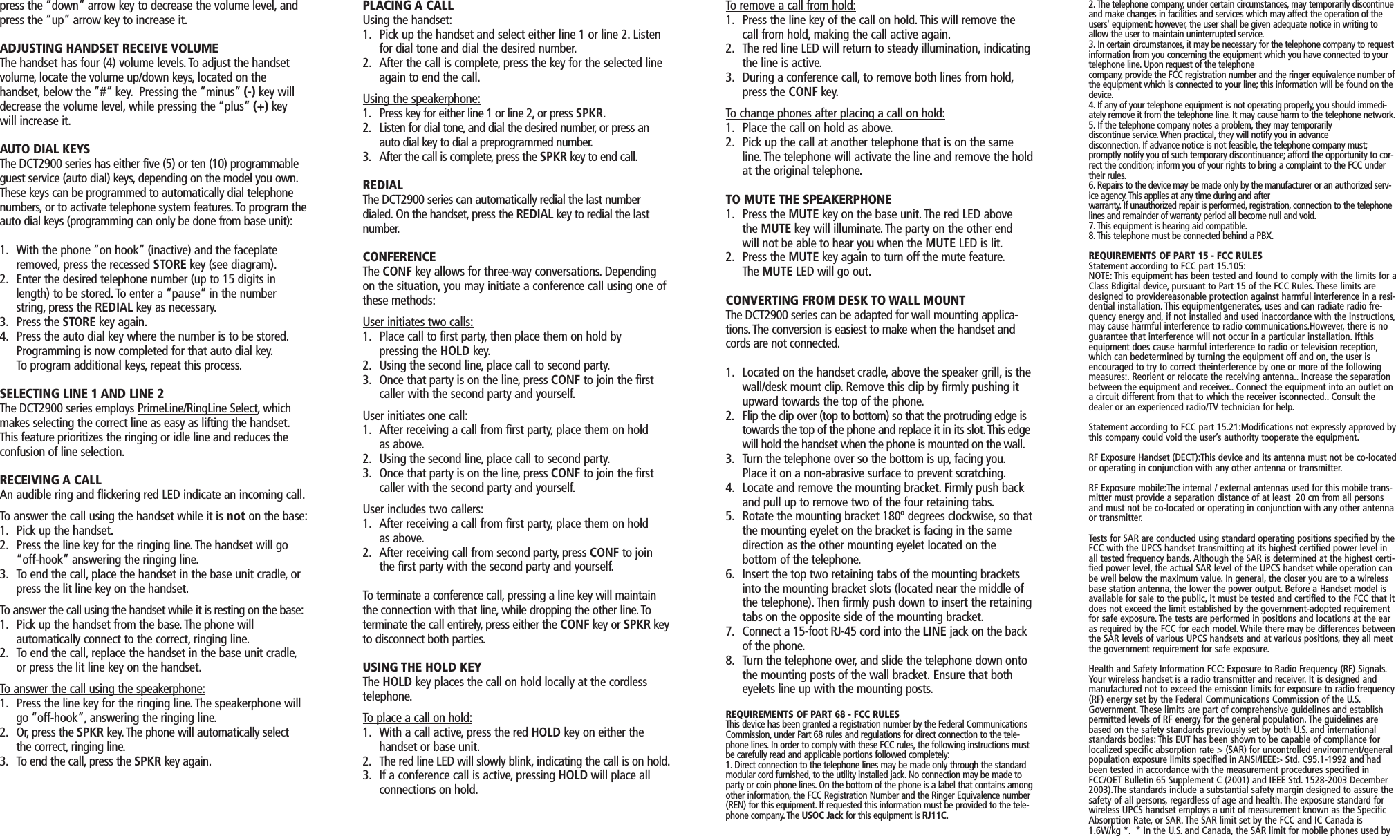 press the “down” arrow key to decrease the volume level, andpress the “up” arrow key to increase it.ADJUSTING HANDSET RECEIVE VOLUMEThe handset has four (4) volume levels. To adjust the handsetvolume, locate the volume up/down keys, located on thehandset, below the “#” key. Pressing the “minus” (-) key willdecrease the volume level, while pressing the “plus” (+) keywill increase it.AUTO DIAL KEYSThe DCT2900 series has either five (5) or ten (10) programmableguest service (auto dial) keys, depending on the model you own.These keys can be programmed to automatically dial telephonenumbers, or to activate telephone system features. To program theauto dial keys (programming can only be done from base unit):1. With the phone “on hook” (inactive) and the faceplate removed, press the recessed STORE key (see diagram).2. Enter the desired telephone number (up to 15 digits in length) to be stored. To enter a “pause” in the number string, press the REDIAL key as necessary.3. Press the STORE key again.4. Press the auto dial key where the number is to be stored.Programming is now completed for that auto dial key.To program additional keys, repeat this process.SELECTING LINE 1 AND LINE 2The DCT2900 series employs PrimeLine/RingLine Select, whichmakes selecting the correct line as easy as lifting the handset.This feature prioritizes the ringing or idle line and reduces theconfusion of line selection.RECEIVING A CALLAn audible ring and flickering red LED indicate an incoming call.To answer the call using the handset while it is not on the base:1. Pick up the handset.2. Press the line key for the ringing line.The handset will go “off-hook” answering the ringing line.3. To end the call, place the handset in the base unit cradle, or press the lit line key on the handset.To answer the call using the handset while it is resting on the base:1. Pick up the handset from the base.The phone willautomatically connect to the correct, ringing line.2. To end the call, replace the handset in the base unit cradle,or press the lit line key on the handset.To answer the call using the speakerphone:1. Press the line key for the ringing line.The speakerphone will go “off-hook”, answering the ringing line.2. Or, press the SPKR key. The phone will automatically select the correct, ringing line.3. To end the call, press the SPKR key again.PLACING A CALLUsing the handset:1. Pick up the handset and select either line 1 or line 2. Listen for dial tone and dial the desired number.2. After the call is complete, press the key for the selected line again to end the call.Using the speakerphone:1. Press key for either line 1 or line 2, or press SPKR.2. Listen for dial tone, and dial the desired number, or press an auto dial key to dial a preprogrammed number.3. After the call is complete, press the SPKR key to end call.REDIALThe DCT2900 series can automatically redial the last numberdialed. On the handset, press the REDIAL key to redial the lastnumber.CONFERENCEThe CONF key allows for three-way conversations. Dependingon the situation, you may initiate a conference call using one ofthese methods:User initiates two calls:1. Place call to first party, then place them on hold bypressing the HOLD key.2. Using the second line, place call to second party.3. Once that party is on the line, press CONF to join the first caller with the second party and yourself.User initiates one call:1. After receiving a call from first party, place them on hold as above.2. Using the second line, place call to second party.3. Once that party is on the line, press CONF to join the first caller with the second party and yourself.User includes two callers:1. After receiving a call from first party, place them on hold as above.2. After receiving call from second party, press CONF to join the first party with the second party and yourself.To terminate a conference call, pressing a line key will maintainthe connection with that line, while dropping the other line.Toterminate the call entirely,press either the CONF key or SPKR keyto disconnect both parties.USING THE HOLD KEYThe HOLD key places the call on hold locally at the cordlesstelephone.To place a call on hold:1. With a call active, press the red HOLD key on either the handset or base unit.2. The red line LED will slowly blink, indicating the call is on hold.3. If a conference call is active, pressing HOLD will place all connections on hold.To remove a call from hold:1. Press the line key of the call on hold. This will remove the call from hold, making the call active again.2. The red line LED will return to steady illumination, indicating the line is active.3. During a conference call, to remove both lines from hold,press the CONF key.To change phones after placing a call on hold:1. Place the call on hold as above.2. Pick up the call at another telephone that is on the same line. The telephone will activate the line and remove the holdat the original telephone.TO MUTE THE SPEAKERPHONE1. Press the MUTE key on the base unit. The red LED above the MUTE key will illuminate. The party on the other end will not be able to hear you when the MUTE LED is lit.2. Press the MUTE key again to turn off the mute feature.The MUTE LED will go out.CONVERTING FROM DESK TO WALL MOUNTThe DCT2900 series can be adapted for wall mounting applica-tions. The conversion is easiest to make when the handset andcords are not connected.1. Located on the handset cradle,above the speaker grill, is thewall/desk mount clip. Remove this clip by firmly pushing it upward towards the top of the phone.2. Flip the clip over (top to bottom) so that the protruding edge is towards the top of the phone and replace it in its slot.This edge will hold the handset when the phone is mounted on the wall.3. Turn the telephone over so the bottom is up, facing you.Place it on a non-abrasive surface to prevent scratching.4. Locate and remove the mounting bracket. Firmly push back and pull up to remove two of the four retaining tabs.5. Rotate the mounting bracket 180º degrees clockwise, so thatthe mounting eyelet on the bracket is facing in the same direction as the other mounting eyelet located on thebottom of the telephone.6. Insert the top two retaining tabs of the mounting brackets into the mounting bracket slots (located near the middle of the telephone). Then firmly push down to insert the retainingtabs on the opposite side of the mounting bracket.7. Connect a 15-foot RJ-45 cord into the LINE jack on the back of the phone.8. Turn the telephone over, and slide the telephone down onto the mounting posts of the wall bracket. Ensure that both eyelets line up with the mounting posts.REQUIREMENTS OF PART 68 - FCC RULESThis device has been granted a registration number by the Federal CommunicationsCommission, under Part 68 rules and regulations for direct connection to the tele-phone lines. In order to comply with these FCC rules, the following instructions mustbe carefully read and applicable portions followed completely:1. Direct connection to the telephone lines may be made only through the standardmodular cord furnished, to the utility installed jack. No connection may be made toparty or coin phone lines. On the bottom of the phone is a label that contains amongother information, the FCC Registration Number and the Ringer Equivalence number(REN) for this equipment. If requested this information must be provided to the tele-phone company. The USOC Jack for this equipment is RJ11C.2. The telephone company, under certain circumstances, may temporarily discontinueand make changes in facilities and services which may affect the operation of theusers&apos; equipment: however, the user shall be given adequate notice in writing toallow the user to maintain uninterrupted service.3. In certain circumstances, it may be necessary for the telephone company to requestinformation from you concerning the equipment which you have connected to yourtelephone line. Upon request of the telephonecompany, provide the FCC registration number and the ringer equivalence number ofthe equipment which is connected to your line; this information will be found on thedevice.4. If any of your telephone equipment is not operating properly, you should immedi-ately remove it from the telephone line. It may cause harm to the telephone network.5. If the telephone company notes a problem, they may temporarilydiscontinue service. When practical, they will notify you in advancedisconnection. If advance notice is not feasible, the telephone company must;promptly notify you of such temporary discontinuance; afford the opportunity to cor-rect the condition; inform you of your rights to bring a complaint to the FCC undertheir rules.6. Repairs to the device may be made only by the manufacturer or an authorized serv-ice agency. This applies at any time during and afterwarranty. If unauthorized repair is performed, registration, connection to the telephonelines and remainder of warranty period all become null and void.7. This equipment is hearing aid compatible.8. This telephone must be connected behind a PBX.REQUIREMENTS OF PART 15 - FCC RULESStatement according to FCC part 15.105:NOTE: This equipment has been tested and found to comply with the limits for aClass Bdigital device, pursuant to Part 15 of the FCC Rules. These limits aredesigned to providereasonable protection against harmful interference in a resi-dential installation. This equipmentgenerates, uses and can radiate radio fre-quency energy and, if not installed and used inaccordance with the instructions,may cause harmful interference to radio communications.However, there is noguarantee that interference will not occur in a particular installation. Ifthisequipment does cause harmful interference to radio or television reception,which can bedetermined by turning the equipment off and on, the user isencouraged to try to correct theinterference by one or more of the followingmeasures:. Reorient or relocate the receiving antenna.. Increase the separationbetween the equipment and receiver.. Connect the equipment into an outlet ona circuit different from that to which the receiver isconnected.. Consult thedealer or an experienced radio/TV technician for help.Statement according to FCC part 15.21:Modifications not expressly approved bythis company could void the user’s authority tooperate the equipment.RF Exposure Handset (DECT):This device and its antenna must not be co-locatedor operating in conjunction with any other antenna or transmitter.RF Exposure mobile:The internal / external antennas used for this mobile trans-mitter must provide a separation distance of at least  20 cm from all personsand must not be co-located or operating in conjunction with any other antennaor transmitter.Tests for SAR are conducted using standard operating positions specified by theFCC with the UPCS handset transmitting at its highest certified power level inall tested frequency bands. Although the SAR is determined at the highest certi-fied power level, the actual SAR level of the UPCS handset while operation canbe well below the maximum value. In general, the closer you are to a wirelessbase station antenna, the lower the power output. Before a Handset model isavailable for sale to the public, it must be tested and certified to the FCC that itdoes not exceed the limit established by the government-adopted requirementfor safe exposure. The tests are performed in positions and locations at the earas required by the FCC for each model. While there may be differences betweenthe SAR levels of various UPCS handsets and at various positions,they all meetthe government requirement for safe exposure.Health and Safety Information FCC: Exposure to Radio Frequency (RF) Signals.Your wireless handset is a radio transmitter and receiver. It is designed andmanufactured not to exceed the emission limits for exposure to radio frequency(RF) energy set by the Federal Communications Commission of the U.S.Government. These limits are part of comprehensive guidelines and establishpermitted levels of RF energy for the general population. The guidelines arebased on the safety standards previously set by both U.S. and internationalstandards bodies: This EUT has been shown to be capable of compliance forlocalized specific absorption rate &gt; (SAR) for uncontrolled environment/generalpopulation exposure limits specified in ANSI/IEEE&gt; Std. C95.1-1992 and hadbeen tested in accordance with the measurement procedures specified inFCC/OET Bulletin 65 Supplement C (2001) and IEEE Std. 1528-2003 December2003).The standards include a substantial safety margin designed to assure thesafety of all persons, regardless of age and health.The exposure standard forwireless UPCS handset employs a unit of measurement known as the SpecificAbsorption Rate, or SAR.The SAR limit set by the FCC and IC Canada is1.6W/kg *. * In the U.S. and Canada, the SAR limit for mobile phones used by 