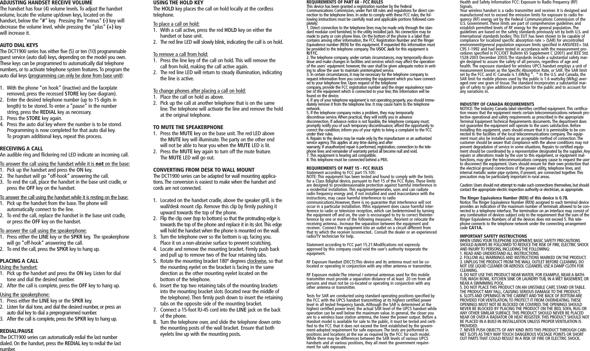 ADJUSTING HANDSET RECEIVE VOLUMEThe handset has four (4) volume levels. To adjust the handsetvolume, locate the volume up/down keys, located on thehandset, below the “#” key. Pressing the “minus” (-) key willdecrease the volume level, while pressing the “plus” (+) keywill increase it.AUTO DIAL KEYSThe DCT1900 series has either five (5) or ten (10) programmableguest service (auto dial) keys, depending on the model you own.These keys can be programmed to automatically dial telephonenumbers, or to activate telephone system features.To program theauto dial keys (programming can only be done from base unit):1. With the phone “on hook” (inactive) and the faceplate removed, press the recessed STORE key (see diagram).2. Enter the desired telephone number (up to 15 digits in length) to be stored. To enter a “pause” in the number string, press the REDIAL key as necessary.3. Press the STORE key again.4. Press the auto dial key where the number is to be stored.Programming is now completed for that auto dial key.To program additional keys, repeat this process.RECEIVING A CALLAn audible ring and flickering red LED indicate an incoming call.To answer the call using the handset while it is not on the base:1. Pick up the handset and press the ON key.2. The handset will go “off-hook” answering the call.3. To end the call, place the handset in the base unit cradle, or press the OFF key on the handset.To answer the call using the handset while it is resting on the base:1. Pick up the handset from the base. The phone willautomatically connect to the line.2. To end the call, replace the handset in the base unit cradle,or press the OFF key on the handset.To answer the call using the speakerphone:1. Press either the LINE key or the SPKR key. The speakerphonewill go “off-hook” answering the call.2. To end the call, press the SPKR key to hang up.PLACING A CALLUsing the handset:1. Pick up the handset and press the ON key. Listen for dial tone and dial the desired number.2. After the call is complete, press the OFF key to hang up.Using the speakerphone:1. Press either the LINE key or the SPKR key.2. Listen for dial tone, and dial the desired number, or press an auto dial key to dial a preprogrammed number.3. After the call is complete,press the SPKR key to hang up.REDIAL/PAUSEThe DCT1900 series can automatically redial the last numberdialed. On the handset, press the REDIAL key to redial the lastnumber.USING THE HOLD KEYThe HOLD key places the call on hold locally at the cordlesstelephone.To place a call on hold:1. With a call active, press the red HOLD key on either the handset or base unit.2. The red line LED will slowly blink, indicating the call is on hold.To remove a call from hold:1. Press the line key of the call on hold. This will remove the call from hold, making the call active again.2. The red line LED will return to steady illumination, indicating the line is active.To change phones after placing a call on hold:1. Place the call on hold as above.2. Pick up the call at another telephone that is on the same line. The telephone will activate the line and remove the holdat the original telephone.TO MUTE THE SPEAKERPHONE1. Press the MUTE key on the base unit. The red LED above the MUTE key will illuminate. The party on the other end will not be able to hear you when the MUTE LED is lit.2. Press the MUTE key again to turn off the mute feature.The MUTE LED will go out.CONVERTING FROM DESK TO WALL MOUNTThe DCT1900 series can be adapted for wall mounting applica-tions. The conversion is easiest to make when the handset andcords are not connected.1. Located on the handset cradle, above the speaker grill, is thewall/desk mount clip.Remove this clip by firmly pushing it upward towards the top of the phone.2. Flip the clip over (top to bottom) so that the protruding edge is towards the top of the phone and replace it in its slot.This edge will hold the handset when the phone is mounted on the wall.3. Turn the telephone over so the bottom is up, facing you.Place it on a non-abrasive surface to prevent scratching.4. Locate and remove the mounting bracket. Firmly push back and pull up to remove two of the four retaining tabs.5. Rotate the mounting bracket 180º degrees clockwise, so thatthe mounting eyelet on the bracket is facing in the same direction as the other mounting eyelet located on thebottom of the telephone.6. Insert the top two retaining tabs of the mounting brackets into the mounting bracket slots (located near the middle of the telephone). Then firmly push down to insert the retainingtabs on the opposite side of the mounting bracket.7. Connect a 15-foot RJ-45 cord into the LINE jack on the back of the phone.8. Turn the telephone over, and slide the telephone down onto the mounting posts of the wall bracket. Ensure that both eyelets line up with the mounting posts.REQUIREMENTS OF PART 68 - FCC RULESThis device has been granted a registration number by the FederalCommunications Commission, under Part 68 rules and regulations for direct con-nection to the telephone lines. In order to comply with these FCC rules, the fol-lowing instructions must be carefully read and applicable portions followed com-pletely:1. Direct connection to the telephone lines may be made only through the stan-dard modular cord furnished, to the utility installed jack. No connection may bemade to party or coin phone lines. On the bottom of the phone is a label thatcontains among other information, the FCC Registration Number and the RingerEquivalence number (REN) for this equipment. If requested this information mustbe provided to the telephone company. The USOC Jack for this equipment isRJ11C.2. The telephone company, under certain circumstances, may temporarily discon-tinue and make changes in facilities and services which may affect the operationof the users&apos; equipment: however, the user shall be given adequate notice in writ-ing to allow the user to maintain uninterrupted service.3. In certain circumstances, it may be necessary for the telephone company torequest information from you concerning the equipment which you have connect-ed to your telephone line. Upon request of the telephonecompany, provide the FCC registration number and the ringer equivalence num-ber of the equipment which is connected to your line; this information will befound on the device.4. If any of your telephone equipment is not operating properly, you should imme-diately remove it from the telephone line. It may cause harm to the telephonenetwork.5. If the telephone company notes a problem, they may temporarilydiscontinue service. When practical, they will notify you in advancedisconnection. If advance notice is not feasible, the telephone company must;promptly notify you of such temporary discontinuance; afford the opportunity tocorrect the condition; inform you of your rights to bring a complaint to the FCCunder their rules.6. Repairs to the device may be made only by the manufacturer or an authorizedservice agency. This applies at any time during and afterwarranty. If unauthorized repair is performed, registration, connection to the tele-phone lines and remainder of warranty period all become null and void.7. This equipment is hearing aid compatible.8. This telephone must be connected behind a PBX.REQUIREMENTS OF PART 15 - FCC RULESStatement according to FCC part 15.105:NOTE: This equipment has been tested and found to comply with the limitsfor a Class Bdigital device, pursuant to Part 15 of the FCC Rules.These limitsare designed to providereasonable protection against harmful interference ina residential installation. This equipmentgenerates, uses and can radiateradio frequency energy and, if not installed and used inaccordance with theinstructions, may cause harmful interference to radiocommunications.However,there is no guarantee that interference will notoccur in a particular installation. Ifthis equipment does cause harmful inter-ference to radio or television reception, which can bedetermined by turningthe equipment off and on, the user is encouraged to try to correct theinter-ference by one or more of the following measures:. Reorient or relocate thereceiving antenna.. Increase the separation between the equipment andreceiver.. Connect the equipment into an outlet on a circuit different fromthat to which the receiver isconnected.. Consult the dealer or an experiencedradio/TV technician for help.Statement according to FCC part 15.21:Modifications not expresslyapproved by this company could void the user’s authority tooperate theequipment.RF Exposure Handset (DECT):This device and its antenna must not be co-located or operating in conjunction with any other antenna or transmitter.RF Exposure mobile:The internal / external antennas used for this mobiletransmitter must provide a separation distance of at least  20 cm from allpersons and must not be co-located or operating in conjunction with anyother antenna or transmitter.Tests for SAR are conducted using standard operating positions specified bythe FCC with the UPCS handset transmitting at its highest certified powerlevel in all tested frequency bands.Although the SAR is determined at thehighest certified power level, the actual SAR level of the UPCS handset whileoperation can be well below the maximum value. In general, the closer youare to a wireless base station antenna, the lower the power output. Before aHandset model is available for sale to the public, it must be tested and certi-fied to the FCC that it does not exceed the limit established by the govern-ment-adopted requirement for safe exposure. The tests are performed inpositions and locations at the ear as required by the FCC for each model.While there may be differences between the SAR levels of various UPCShandsets and at various positions,they all meet the government require-ment for safe exposure.Health and Safety Information FCC: Exposure to Radio Frequency (RF)Signals.Your wireless handset is a radio transmitter and receiver. It is designed andmanufactured not to exceed the emission limits for exposure to radio fre-quency (RF) energy set by the Federal Communications Commission of theU.S. Government. These limits are part of comprehensive guidelines andestablish permitted levels of RF energy for the general population. Theguidelines are based on the safety standards previously set by both U.S. andinternational standards bodies: This EUT has been shown to be capable ofcompliance for localized specific absorption rate &gt; (SAR) for uncontrolledenvironment/general population exposure limits specified in ANSI/IEEE&gt; Std.C95.1-1992 and had been tested in accordance with the measurement pro-cedures specified in FCC/OET Bulletin 65 Supplement C (2001) and IEEE Std.1528-2003 December 2003).The standards include a substantial safety mar-gin designed to assure the safety of all persons,regardless of age andhealth. The exposure standard for wireless UPCS handset employs a unit ofmeasurement known as the Specific Absorption Rate, or SAR. The SAR limitset by the FCC and IC Canada is 1.6W/kg *. * In the U.S. and Canada, theSAR limit for mobile phones used by the public is 1.6 watts/kg (W/kg) aver-aged over one gram of tissue. The standard incorporates a substantial mar-gin of safety to give additional protection for the public and to account forany variations in.INDUSTRY OF CANADA REQUIREMENTSNOTICE: The Industry Canada label identifies certified equipment.This certifica-tion means that the equipment meets certain telecommunications network pro-tective operational and safety requirements as prescribed in the appropriateTerminal Equipment Technical Requirements documents. The department doesnot guarantee the equipment will operate to the users satisfaction. Beforeinstalling this equipment, users should ensure that it is permissible to be con-nected to the facilities of the local telecommunications company. The equip-ment must also be installed using an acceptable method of connection. Thecustomer should be aware that compliance with the above conditions may notprevent degradation of service in some situations. Repairs to certified equip-ment should be coordinated by a representative designated by the supplier. Anyrepairs or alterations made by the user to this equipment, or equipment mal-functions,may give the telecommunications company cause to request the userto disconnect the equipment. Users should ensure for their own protection thatthe electrical ground connections of the power utility, telephone lines, andinternal metallic water pipe systems, if present, are connected together. Thisprecaution may be particularly important in rural areas.Caution: Users should not attempt to make such connections themselves, but shouldcontact the appropriate electric inspection authority or electrician, as appropriate.The Ringer Equivalence Number (REN) of this device is 0.7B.Notice: The Ringer Equivalence Number (REN) assigned to each terminal deviceprovides an indication of the maximum number of terminals allowed to be con-nected to a telephone interface. The termination on an interface may consist ofany combination of devices subject only to the requirement that the sum of theRinger Equivalence Numbers of all the devices does not exceed 5.This tele-phone connects to the telephone network under the connecting arrangementcode CA11A.IMPORTANT SAFETY INSTRUCTIONSWHEN USING YOUR TELEPHONE EQUIPMENT, BASIC SAFETY PRECAUTIONSSHOULD ALWAYS BE FOLLOWED TO REDUCE THE RISK OF FIRE, ELECTRIC SHOCKAND INJURY TO PERSONS, INCLUDING THE FOLLOWING:1. READ AND UNDERSTAND ALL INSTRUCTIONS.2. FOLLOW ALL WARNINGS AND INSTRUCTIONS MARKED ON THE PRODUCT.3. UNPLUG THE PRODUCT FROM THE WALL OUTLET BEFORE CLEANING. DONOT USE LIQUID CLEANER OR AEROSOL CLEANERS. USE A DAMP CLOTH FORCLEANING.4. DO NOT USE THIS PRODUCT NEAR WATER, FOR EXAMPLE, NEAR A BATH-TUB, WASH BOWL, KITCHEN SINK OR LAUNDRY TUB, IN A WET BASEMENT, ORNEAR A SWIMMING POOL.5. DO NOT PLACE THIS PRODUCT ON AN UNSTABLE CART, STAND OR TABLE.THE PRODUCT MAY FALL, CAUSING SERIOUS DAMAGE TO THE PRODUCT.6. SLOTS AND OPENINGS IN THE CABINET AND THE BACK OF BOTTOM AREPROVIDED FOR VENTILATION, TO PROTECT IT FROM OVERHEATING.THESEOPENINGS MUST NOT BE BLOCKED OR COVERED. THE OPENINGS SHOULDNEVER BE BLOCKED BY PLACING THE PRODUCT ON THE BED, SOFA, RUG ORANY OTHER SIMILAR SURFACE. THIS PRODUCT SHOULD NEVER BE PLACEDNEAR OR OVER A RADIATOR OR HEAT REGISTER.THIS PRODUCT SHOULD NOTBE PLACED IN A BUILT-IN INSTALLATION UNLESS PROPER VENTILATION ISPROVIDED.7. NEVER PUSH OBJECTS OF ANY KIND INTO THIS PRODUCT THROUGH CABI-NET SLOTS AS THEY MAY TOUCH DANGEROUS VOLTAGE POINTS OR SHORTOUT PARTS THAT COULD RESULT IN A RISK OF FIRE OR ELECTRIC SHOCK. 