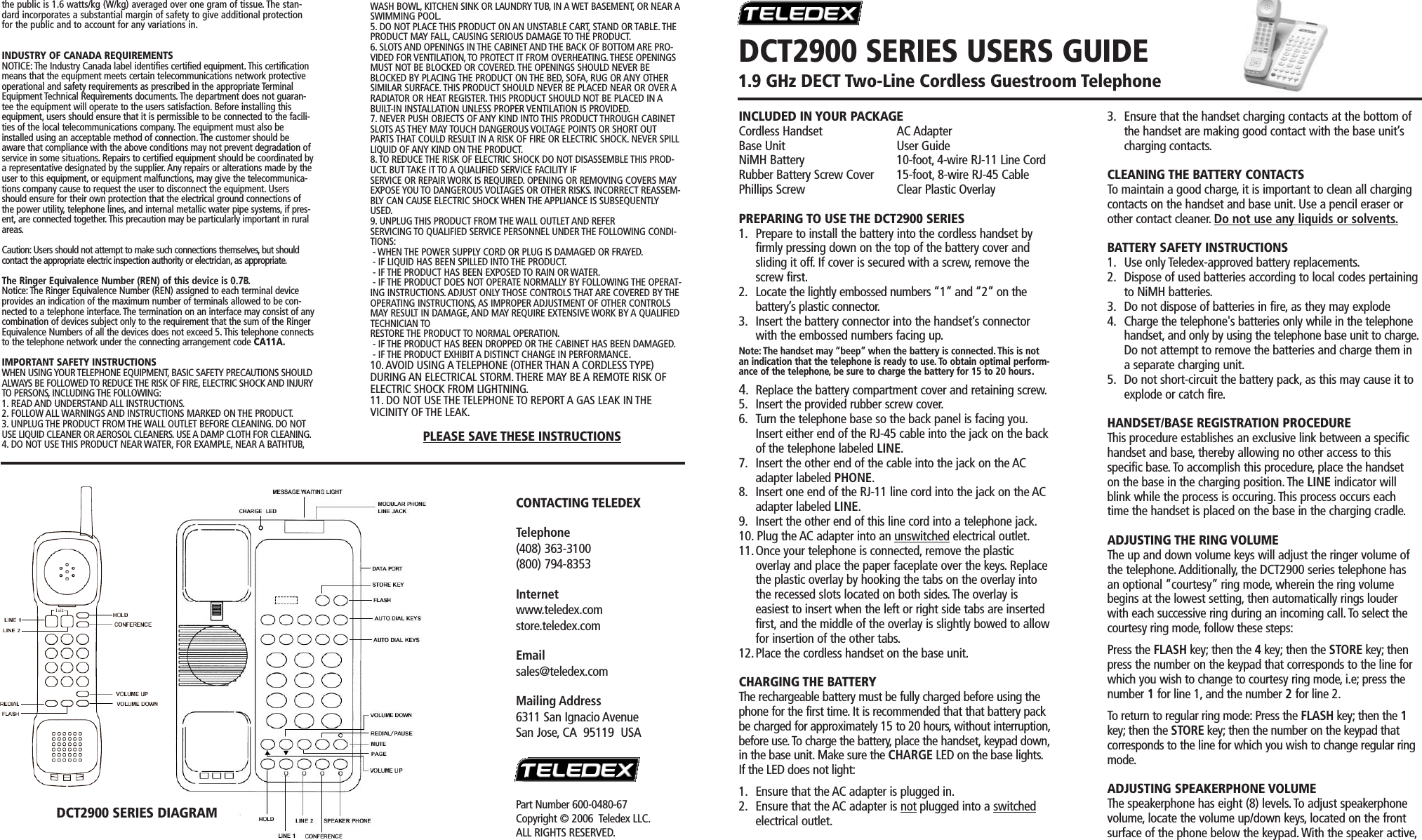 INCLUDED IN YOUR PACKAGECordless Handset AC AdapterBase Unit User GuideNiMH Battery 10-foot, 4-wire RJ-11 Line CordRubber Battery Screw Cover 15-foot, 8-wire RJ-45 CablePhillips Screw Clear Plastic OverlayPREPARING TO USE THE DCT2900 SERIES1. Prepare to install the battery into the cordless handset by firmly pressing down on the top of the battery cover and sliding it off. If cover is secured with a screw, remove the screw first.2. Locate the lightly embossed numbers “1” and “2” on thebattery’s plastic connector.3. Insert the battery connector into the handset’s connector with the embossed numbers facing up.Note: The handset may “beep” when the battery is connected.This is notan indication that the telephone is ready to use. To obtain optimal perform-ance of the telephone, be sure to charge the battery for 15 to 20 hours.4.Replace the battery compartment cover and retaining screw.5. Insert the provided rubber screw cover.6. Turn the telephone base so the back panel is facing you.Insert either end of the RJ-45 cable into the jack on the back of the telephone labeled LINE.7. Insert the other end of the cable into the jack on the AC adapter labeled PHONE.8. Insert one end of the RJ-11 line cord into the jack on the AC adapter labeled LINE.9. Insert the other end of this line cord into a telephone jack.10. Plug the AC adapter into an unswitched electrical outlet.11.Once your telephone is connected, remove the plasticoverlay and place the paper faceplate over the keys. Replace the plastic overlay by hooking the tabs on the overlay into the recessed slots located on both sides. The overlay iseasiest to insert when the left or right side tabs are inserted first, and the middle of the overlay is slightly bowed to allowfor insertion of the other tabs.12.Place the cordless handset on the base unit.CHARGING THE BATTERYThe rechargeable battery must be fully charged before using thephone for the first time. It is recommended that that battery packbe charged for approximately 15 to 20 hours,without interruption,before use.To charge the battery, place the handset, keypad down,in the base unit. Make sure the CHARGE LED on the base lights.If the LED does not light:1. Ensure that the AC adapter is plugged in.2. Ensure that the AC adapter is not plugged into a switchedelectrical outlet.3. Ensure that the handset charging contacts at the bottom of the handset are making good contact with the base unit’s charging contacts.CLEANING THE BATTERY CONTACTSTo maintain a good charge, it is important to clean all chargingcontacts on the handset and base unit. Use a pencil eraser orother contact cleaner. Do not use any liquids or solvents.BATTERY SAFETY INSTRUCTIONS1. Use only Teledex-approved battery replacements.2. Dispose of used batteries according to local codes pertainingto NiMH batteries.3. Do not dispose of batteries in fire, as they may explode4. Charge the telephone&apos;s batteries only while in the telephone handset, and only by using the telephone base unit to charge.Do not attempt to remove the batteries and charge them in a separate charging unit.5. Do not short-circuit the battery pack, as this may cause it to explode or catch fire.HANDSET/BASE REGISTRATION PROCEDUREThis procedure establishes an exclusive link between a specifichandset and base, thereby allowing no other access to thisspecific base.To accomplish this procedure, place the handseton the base in the charging position. The LINE indicator willblink while the process is occuring. This process occurs eachtime the handset is placed on the base in the charging cradle.ADJUSTING THE RING VOLUMEThe up and down volume keys will adjust the ringer volume ofthe telephone. Additionally, the DCT2900 series telephone hasan optional “courtesy” ring mode, wherein the ring volumebegins at the lowest setting, then automatically rings louderwith each successive ring during an incoming call. To select thecourtesy ring mode, follow these steps:Press the FLASH key; then the 4key; then the STORE key; thenpress the number on the keypad that corresponds to the line forwhich you wish to change to courtesy ring mode, i.e; press thenumber 1 for line 1, and the number 2 for line 2.To return to regular ring mode: Press the FLASH key; then the 1key; then the STORE key; then the number on the keypad thatcorresponds to the line for which you wish to change regular ringmode.ADJUSTING SPEAKERPHONE VOLUMEThe speakerphone has eight (8) levels. To adjust speakerphonevolume, locate the volume up/down keys, located on the frontsurface of the phone below the keypad. With the speaker active,DCT2900 SERIES DIAGRAMDCT2900 SERIES USERS GUIDE1.9 GHz DECT Two-Line Cordless Guestroom TelephoneCONTACTING TELEDEXTelephone(408) 363-3100(800) 794-8353Internetwww.teledex.comstore.teledex.comEmailsales@teledex.comMailing Address6311 San Ignacio AvenueSan Jose, CA  95119  USAthe public is 1.6 watts/kg (W/kg) averaged over one gram of tissue. The stan-dard incorporates a substantial margin of safety to give additional protectionfor the public and to account for any variations in.INDUSTRY OF CANADA REQUIREMENTSNOTICE: The Industry Canada label identifies certified equipment.This certificationmeans that the equipment meets certain telecommunications network protectiveoperational and safety requirements as prescribed in the appropriate TerminalEquipment Technical Requirements documents.The department does not guaran-tee the equipment will operate to the users satisfaction. Before installing thisequipment, users should ensure that it is permissible to be connected to the facili-ties of the local telecommunications company. The equipment must also beinstalled using an acceptable method of connection. The customer should beaware that compliance with the above conditions may not prevent degradation ofservice in some situations. Repairs to certified equipment should be coordinated bya representative designated by the supplier. Any repairs or alterations made by theuser to this equipment, or equipment malfunctions, may give the telecommunica-tions company cause to request the user to disconnect the equipment. Usersshould ensure for their own protection that the electrical ground connections ofthe power utility, telephone lines, and internal metallic water pipe systems, if pres-ent, are connected together. This precaution may be particularly important in ruralareas.Caution: Users should not attempt to make such connections themselves, but shouldcontact the appropriate electric inspection authority or electrician, as appropriate.The Ringer Equivalence Number (REN) of this device is 0.7B.Notice: The Ringer Equivalence Number (REN) assigned to each terminal deviceprovides an indication of the maximum number of terminals allowed to be con-nected to a telephone interface. The termination on an interface may consist of anycombination of devices subject only to the requirement that the sum of the RingerEquivalence Numbers of all the devices does not exceed 5.This telephone connectsto the telephone network under the connecting arrangement code CA11A.IMPORTANT SAFETY INSTRUCTIONSWHEN USING YOUR TELEPHONE EQUIPMENT, BASIC SAFETY PRECAUTIONS SHOULDALWAYS BE FOLLOWED TO REDUCE THE RISK OF FIRE, ELECTRIC SHOCK AND INJURYTO PERSONS, INCLUDING THE FOLLOWING:1. READ AND UNDERSTAND ALL INSTRUCTIONS.2. FOLLOW ALL WARNINGS AND INSTRUCTIONS MARKED ON THE PRODUCT.3. UNPLUG THE PRODUCT FROM THE WALL OUTLET BEFORE CLEANING. DO NOTUSE LIQUID CLEANER OR AEROSOL CLEANERS. USE A DAMP CLOTH FOR CLEANING.4. DO NOT USE THIS PRODUCT NEAR WATER, FOR EXAMPLE, NEAR A BATHTUB,WASH BOWL, KITCHEN SINK OR LAUNDRY TUB, IN A WET BASEMENT, OR NEAR ASWIMMING POOL.5. DO NOT PLACE THIS PRODUCT ON AN UNSTABLE CART, STAND OR TABLE. THEPRODUCT MAY FALL, CAUSING SERIOUS DAMAGE TO THE PRODUCT.6. SLOTS AND OPENINGS IN THE CABINET AND THE BACK OF BOTTOM ARE PRO-VIDED FOR VENTILATION, TO PROTECT IT FROM OVERHEATING.THESE OPENINGSMUST NOT BE BLOCKED OR COVERED. THE OPENINGS SHOULD NEVER BEBLOCKED BY PLACING THE PRODUCT ON THE BED, SOFA, RUG OR ANY OTHERSIMILAR SURFACE.THIS PRODUCT SHOULD NEVER BE PLACED NEAR OR OVER ARADIATOR OR HEAT REGISTER.THIS PRODUCT SHOULD NOT BE PLACED IN ABUILT-IN INSTALLATION UNLESS PROPER VENTILATION IS PROVIDED.7. NEVER PUSH OBJECTS OF ANY KIND INTO THIS PRODUCT THROUGH CABINETSLOTS AS THEY MAY TOUCH DANGEROUS VOLTAGE POINTS OR SHORT OUTPARTS THAT COULD RESULT IN A RISK OF FIRE OR ELECTRIC SHOCK. NEVER SPILLLIQUID OF ANY KIND ON THE PRODUCT.8. TO REDUCE THE RISK OF ELECTRIC SHOCK DO NOT DISASSEMBLE THIS PROD-UCT. BUT TAKE IT TO A QUALIFIED SERVICE FACILITY IFSERVICE OR REPAIR WORK IS REQUIRED. OPENING OR REMOVING COVERS MAYEXPOSE YOU TO DANGEROUS VOLTAGES OR OTHER RISKS. INCORRECT REASSEM-BLY CAN CAUSE ELECTRIC SHOCK WHEN THE APPLIANCE IS SUBSEQUENTLYUSED.9. UNPLUG THIS PRODUCT FROM THE WALL OUTLET AND REFERSERVICING TO QUALIFIED SERVICE PERSONNEL UNDER THE FOLLOWING CONDI-TIONS:- WHEN THE POWER SUPPLY CORD OR PLUG IS DAMAGED OR FRAYED.- IF LIQUID HAS BEEN SPILLED INTO THE PRODUCT.- IF THE PRODUCT HAS BEEN EXPOSED TO RAIN OR WATER.- IF THE PRODUCT DOES NOT OPERATE NORMALLY BY FOLLOWING THE OPERAT-ING INSTRUCTIONS. ADJUST ONLY THOSE CONTROLS THAT ARE COVERED BY THEOPERATING INSTRUCTIONS, AS IMPROPER ADJUSTMENT OF OTHER CONTROLSMAY RESULT IN DAMAGE, AND MAY REQUIRE EXTENSIVE WORK BY A QUALIFIEDTECHNICIAN TORESTORE THE PRODUCT TO NORMAL OPERATION.- IF THE PRODUCT HAS BEEN DROPPED OR THE CABINET HAS BEEN DAMAGED.- IF THE PRODUCT EXHIBIT A DISTINCT CHANGE IN PERFORMANCE.10. AVOID USING A TELEPHONE (OTHER THAN A CORDLESS TYPE)DURING AN ELECTRICAL STORM.THERE MAY BE A REMOTE RISK OFELECTRIC SHOCK FROM LIGHTNING.11. DO NOT USE THE TELEPHONE TO REPORT A GAS LEAK IN THEVICINITY OF THE LEAK.PLEASE SAVE THESE INSTRUCTIONSPart Number 600-0480-67Copyright © 2006  Teledex LLC.ALL RIGHTS RESERVED.