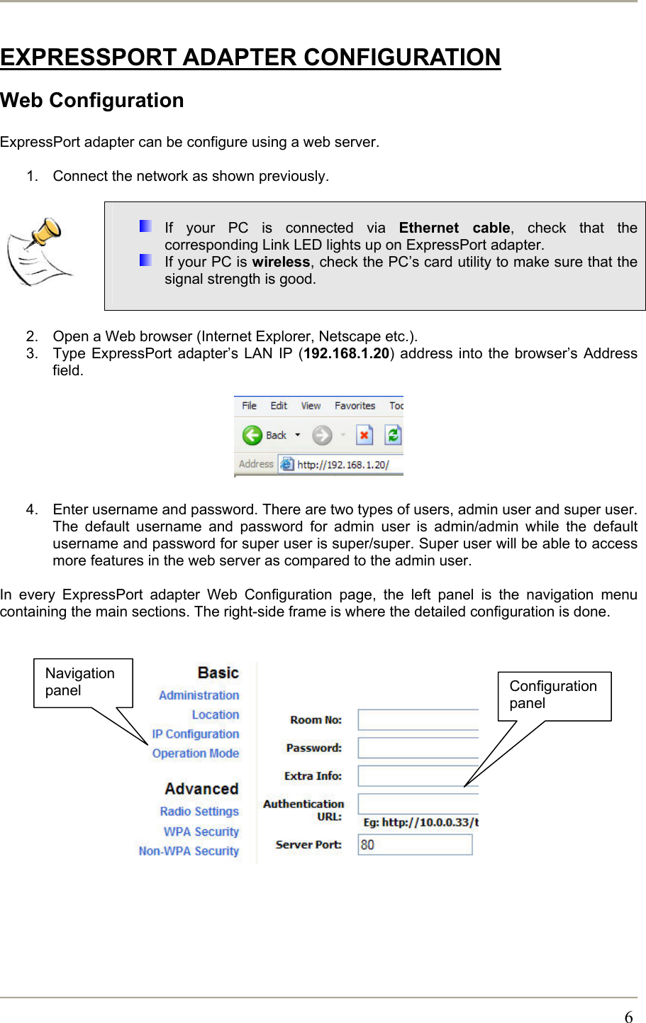       6EXPRESSPORT ADAPTER CONFIGURATION Web Configuration  ExpressPort adapter can be configure using a web server.   1.  Connect the network as shown previously.       If your PC is connected via Ethernet cable, check that the corresponding Link LED lights up on ExpressPort adapter.  If your PC is wireless, check the PC’s card utility to make sure that the signal strength is good.   2.  Open a Web browser (Internet Explorer, Netscape etc.). 3.  Type ExpressPort adapter’s LAN IP (192.168.1.20) address into the browser’s Address field.        4.  Enter username and password. There are two types of users, admin user and super user. The default username and password for admin user is admin/admin while the default username and password for super user is super/super. Super user will be able to access more features in the web server as compared to the admin user.   In every ExpressPort adapter Web Configuration page, the left panel is the navigation menu containing the main sections. The right-side frame is where the detailed configuration is done.              Configuration panel Navigation panel 