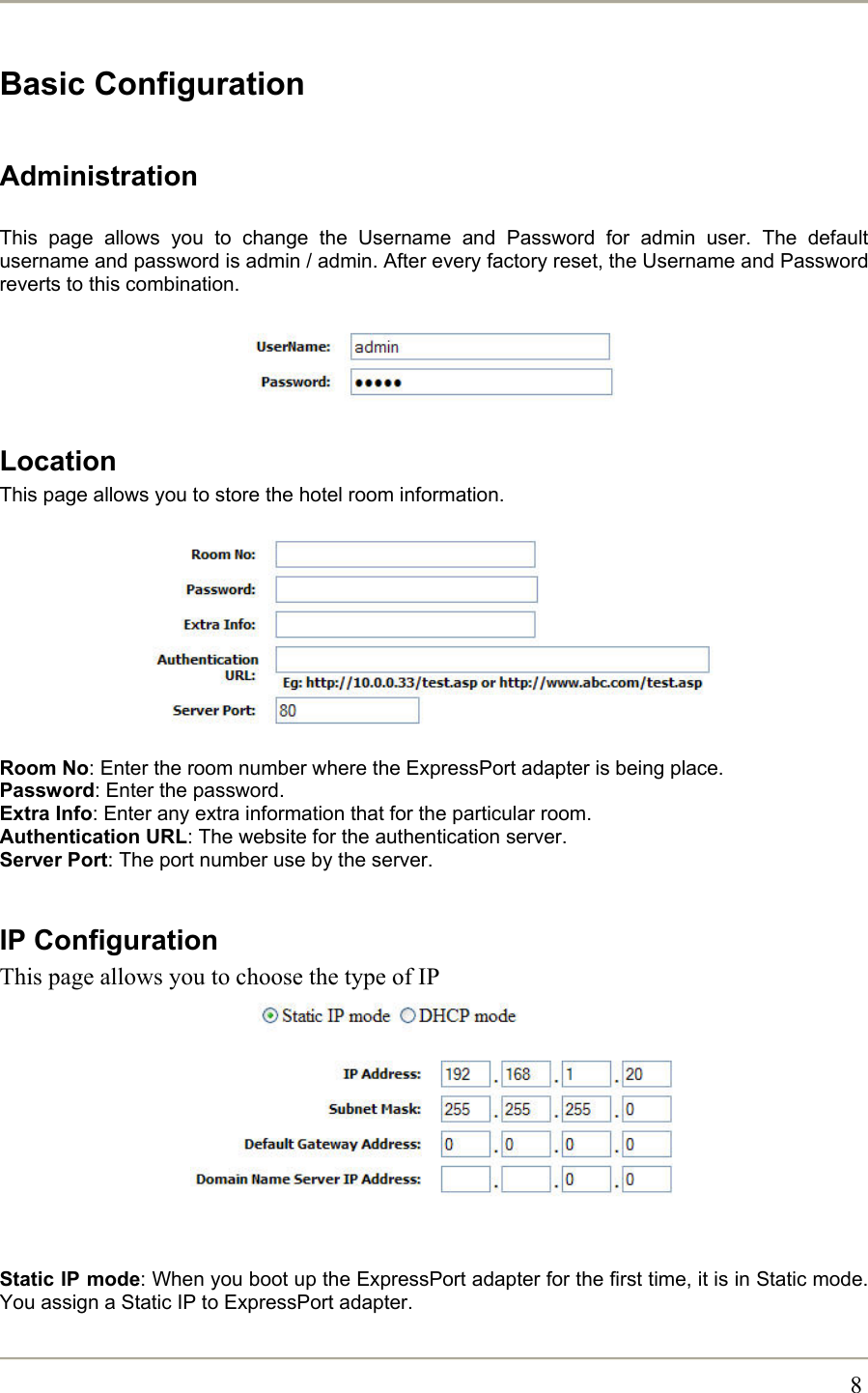       8Basic Configuration  Administration  This page allows you to change the Username and Password for admin user. The default username and password is admin / admin. After every factory reset, the Username and Password reverts to this combination.      Location This page allows you to store the hotel room information.          Room No: Enter the room number where the ExpressPort adapter is being place. Password: Enter the password. Extra Info: Enter any extra information that for the particular room. Authentication URL: The website for the authentication server. Server Port: The port number use by the server.  IP Configuration This page allows you to choose the type of IP           Static IP mode: When you boot up the ExpressPort adapter for the first time, it is in Static mode. You assign a Static IP to ExpressPort adapter. 