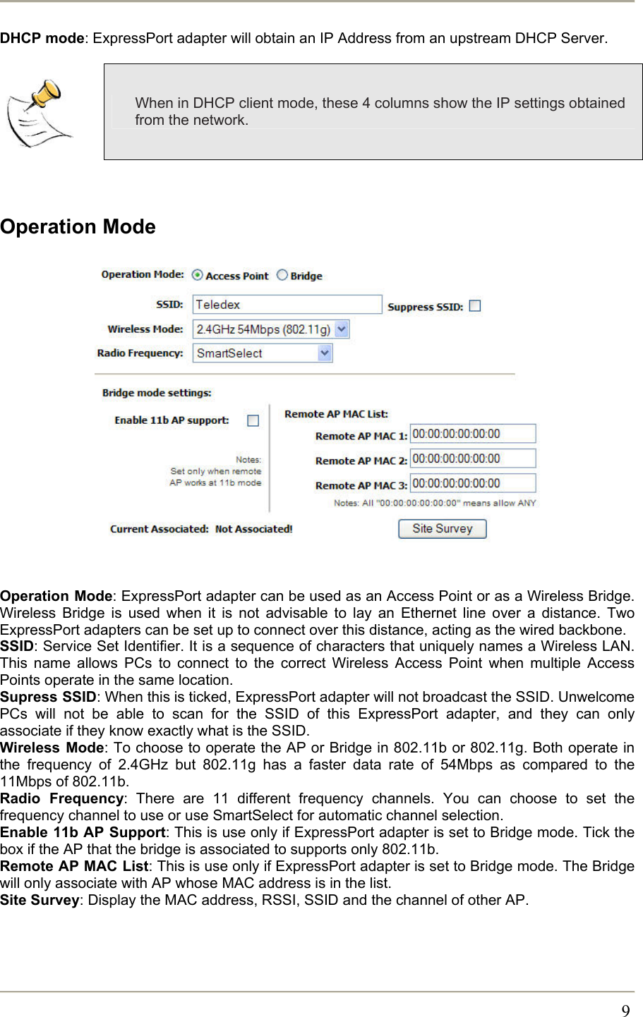       9DHCP mode: ExpressPort adapter will obtain an IP Address from an upstream DHCP Server.   When in DHCP client mode, these 4 columns show the IP settings obtained from the network.   Operation Mode                  Operation Mode: ExpressPort adapter can be used as an Access Point or as a Wireless Bridge. Wireless Bridge is used when it is not advisable to lay an Ethernet line over a distance. Two ExpressPort adapters can be set up to connect over this distance, acting as the wired backbone. SSID: Service Set Identifier. It is a sequence of characters that uniquely names a Wireless LAN. This name allows PCs to connect to the correct Wireless Access Point when multiple Access Points operate in the same location.  Supress SSID: When this is ticked, ExpressPort adapter will not broadcast the SSID. Unwelcome PCs will not be able to scan for the SSID of this ExpressPort adapter, and they can only associate if they know exactly what is the SSID. Wireless Mode: To choose to operate the AP or Bridge in 802.11b or 802.11g. Both operate in the frequency of 2.4GHz but 802.11g has a faster data rate of 54Mbps as compared to the 11Mbps of 802.11b. Radio Frequency: There are 11 different frequency channels. You can choose to set the frequency channel to use or use SmartSelect for automatic channel selection. Enable 11b AP Support: This is use only if ExpressPort adapter is set to Bridge mode. Tick the box if the AP that the bridge is associated to supports only 802.11b.  Remote AP MAC List: This is use only if ExpressPort adapter is set to Bridge mode. The Bridge will only associate with AP whose MAC address is in the list. Site Survey: Display the MAC address, RSSI, SSID and the channel of other AP.  