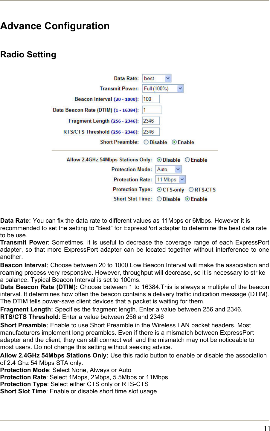       11Advance Configuration  Radio Setting                   Data Rate: You can fix the data rate to different values as 11Mbps or 6Mbps. However it is recommended to set the setting to “Best” for ExpressPort adapter to determine the best data rate to be use. Transmit Power: Sometimes, it is useful to decrease the coverage range of each ExpressPort adapter, so that more ExpressPort adapter can be located together without interference to one another. Beacon Interval: Choose between 20 to 1000.Low Beacon Interval will make the association and roaming process very responsive. However, throughput will decrease, so it is necessary to strike a balance. Typical Beacon Interval is set to 100ms.  Data Beacon Rate (DTIM): Choose between 1 to 16384.This is always a multiple of the beacon interval. It determines how often the beacon contains a delivery traffic indication message (DTIM). The DTIM tells power-save client devices that a packet is waiting for them. Fragment Length: Specifies the fragment length. Enter a value between 256 and 2346. RTS/CTS Threshold: Enter a value between 256 and 2346 Short Preamble: Enable to use Short Preamble in the Wireless LAN packet headers. Most manufacturers implement long preambles. Even if there is a mismatch between ExpressPort adapter and the client, they can still connect well and the mismatch may not be noticeable to most users. Do not change this setting without seeking advice. Allow 2.4GHz 54Mbps Stations Only: Use this radio button to enable or disable the association of 2.4 Ghz 54 Mbps STA only. Protection Mode: Select None, Always or Auto Protection Rate: Select 1Mbps, 2Mbps, 5.5Mbps or 11Mbps Protection Type: Select either CTS only or RTS-CTS Short Slot Time: Enable or disable short time slot usage   