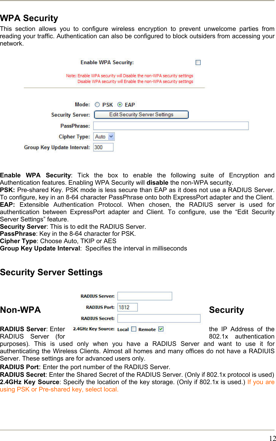       12WPA Security This section allows you to configure wireless encryption to prevent unwelcome parties from reading your traffic. Authentication can also be configured to block outsiders from accessing your network.                Enable WPA Security: Tick the box to enable the following suite of Encryption and Authentication features. Enabling WPA Security will disable the non-WPA security. PSK: Pre-shared Key. PSK mode is less secure than EAP as it does not use a RADIUS Server. To configure, key in an 8-64 character PassPhrase onto both ExpressPort adapter and the Client.  EAP: Extensible Authentication Protocol. When chosen, the RADIUS server is used for authentication between ExpressPort adapter and Client. To configure, use the “Edit Security Server Settings” feature. Security Server: This is to edit the RADIUS Server. PassPhrase: Key in the 8-64 character for PSK. Cipher Type: Choose Auto, TKIP or AES Group Key Update Interval:  Specifies the interval in milliseconds  Security Server Settings   Non-WPA Security  RADIUS Server: Enter  the IP Address of the RADIUS Server (for  802.1x authentication purposes). This is used only when you have a RADIUS Server and want to use it for authenticating the Wireless Clients. Almost all homes and many offices do not have a RADIUIS Server. These settings are for advanced users only. RADIUS Port: Enter the port number of the RADIUS Server. RADIUS Secret: Enter the Shared Secret of the RADIUS Server. (Only if 802.1x protocol is used) 2.4GHz Key Source: Specify the location of the key storage. (Only if 802.1x is used.) If you are using PSK or Pre-shared key, select local.    