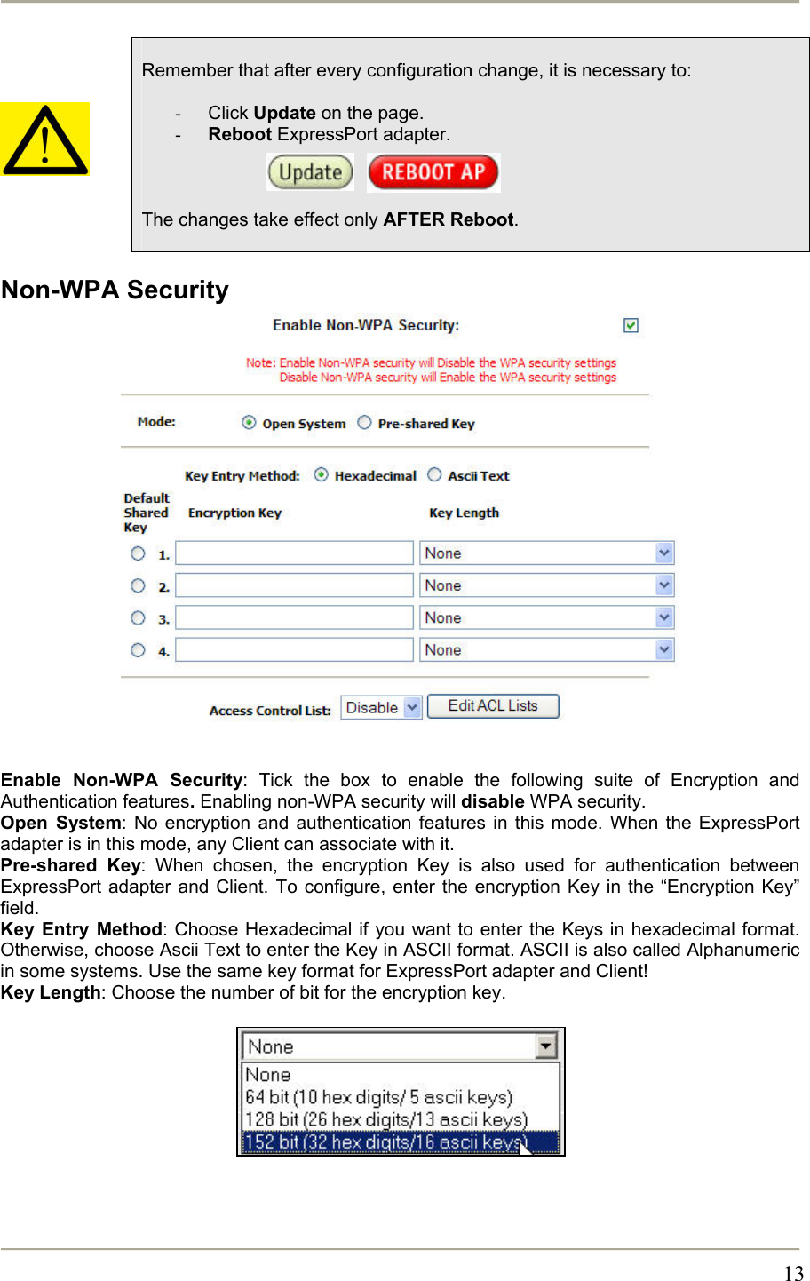       13     Remember that after every configuration change, it is necessary to:  -  Click Update on the page. -  Reboot ExpressPort adapter.        The changes take effect only AFTER Reboot.  Non-WPA Security                   Enable Non-WPA Security: Tick the box to enable the following suite of Encryption and Authentication features. Enabling non-WPA security will disable WPA security. Open System: No encryption and authentication features in this mode. When the ExpressPort adapter is in this mode, any Client can associate with it. Pre-shared Key: When chosen, the encryption Key is also used for authentication between ExpressPort adapter and Client. To configure, enter the encryption Key in the “Encryption Key” field. Key Entry Method: Choose Hexadecimal if you want to enter the Keys in hexadecimal format. Otherwise, choose Ascii Text to enter the Key in ASCII format. ASCII is also called Alphanumeric in some systems. Use the same key format for ExpressPort adapter and Client! Key Length: Choose the number of bit for the encryption key.          