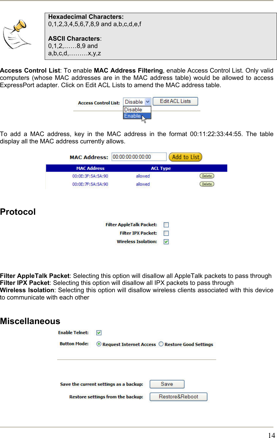       14   Hexadecimal Characters: 0,1,2,3,4,5,6,7,8,9 and a,b,c,d,e,f  ASCII Characters: 0,1,2,……8,9 and a,b,c,d,………x,y,z  Access Control List: To enable MAC Address Filtering, enable Access Control List. Only valid computers (whose MAC addresses are in the MAC address table) would be allowed to access ExpressPort adapter. Click on Edit ACL Lists to amend the MAC address table.     To add a MAC address, key in the MAC address in the format 00:11:22:33:44:55. The table display all the MAC address currently allows.       Protocol     Filter AppleTalk Packet: Selecting this option will disallow all AppleTalk packets to pass through Filter IPX Packet: Selecting this option will disallow all IPX packets to pass through Wireless Isolation: Selecting this option will disallow wireless clients associated with this device to communicate with each other  Miscellaneous           